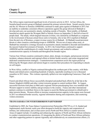 11
Chapter 2
Country Reports
AFRICA
The Africa region experienced significant levels of terrorist activity in 2013. In East Africa, the
Somalia-based terrorist group al-Shabaab remained the primary terrorist threat. Somali security forces
and the AU Mission in Somalia (AMISOM) continued to make gains against al-Shabaab in 2013, but
an inability to undertake consistent offensive operations against the group allowed al-Shabaab to
develop and carry out asymmetric attacks, including outside of Somalia. Most notably, al-Shabaab
launched an attack against the Westgate Mall in Nairobi, Kenya on September 21 that left at least 65
people dead. The attack, which targeted innocent civilians, was claimed by al-Shabaab as a response
to the involvement of Kenyan armed forces units in Somalia, who in late 2012 expelled al-Shabaab
from the port city of Kismayo, a major revenue source for al-Shabaab. Al-Shabaab issued persistent
threats to other countries contributing troops to AMISOM. Driven out of major urban areas, al-
Shabaab has returned to a strategy focused on asymmetric attacks intended to discredit and destabilize
the nascent Federal Government of Somalia. In 2013, the United States continued to support
AMISOM and the establishment of a stable Somali government, and worked to enhance
counterterrorism capacity in Somalia and throughout the broader region.
Various East African countries continued to detect, deter, disrupt, investigate, and prosecute terrorist
incidents; enhance domestic and regional efforts to bolster border security; and create integrated and
dedicated counterterrorism strategies. Counterterrorism cooperation across the region picked up
following the Westgate attack and nations began to examine their procedures for responding to attacks
on soft targets.
In West Africa, conflict in Nigeria continued throughout the northern part of the country, with Boko
Haram and related actors committing hundreds of attacks, reportedly resulting in over a thousand
casualties in 2013 alone. This violence reportedly spilled over into neighboring Cameroon, Chad, and
Niger.
French and allied African forces successfully disrupted and pushed back efforts by al-Qa’ida in the
Islamic Maghreb (AQIM) and other violent extremist groups to control northern Mali. In August,
successful elections took place in Mali and a regional African peacekeeping force was installed with
Western support to restore stability and governance to the country. France and other international
partners continue to contribute forces to the region to assist the Malian government to rebuild and to
deter terrorist threats. Western efforts to increase counterterrorism capacity in the region were focused
in 2013 on enhanced border security, regional information sharing and cooperation, and countering
violent extremism.
TRANS-SAHARA COUNTERTERRORISM PARTNERSHIP
Established in 2005, the Trans-Sahara Counterterrorism Partnership (TSCTP) is a U.S.-funded and
implemented, multi-faceted, multi-year effort designed to build the capacity and cooperation of
military, law enforcement, and civilian actors across North and West Africa to counter terrorism.
Areas of support include: (1) enabling and enhancing the capacity of North and West African militaries
to conduct counterterrorism operations; (2) integrating the ability of North and West African militaries
and other supporting partners to operate regionally and collaboratively on counterterrorism efforts; (3)
 