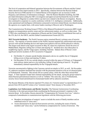 110
The level of cooperation and bilateral operations between the Governments of Russia and the United
States showed some improvements in 2013. Specifically, relations between the Russian Federal
Security Services (FSB) and the U.S. Federal Bureau of Investigation saw an increase in both
frequency and substance of information exchanges. After the Boston Marathon bombing, the FSB
provided information aiding the FBI’s investigation and approved and facilitated the travel of FBI
investigators to Dagestan to conduct follow-up interviews related to the Boston investigation. Russia
also continued to cooperate in a yearly conference with the U.S. intelligence community. Additionally,
some operational and intelligence information connected to terrorism-related threats was shared among
the agencies on a regular basis, with senior leaders meeting in Moscow and in Washington.
The Counterterrorism Working Group (CTWG) of the Bilateral Presidential Commission (BPC) made
progress on transportation security issues and law enforcement matters, as well as in other areas. The
CTWG also contributed to the cooperation of Russia and the United States in multilateral fora such as
the UN, the G-8, the OSCE, and the Global Counterterrorism Forum (GCTF).
2013 Terrorist Incidents: The North Caucasus region remained Russia’s primary area of terrorist
activity. The majority of terrorist attacks in the North Caucasus targeted law enforcement and security
services with suicide bombing devices and improvised explosive devices (IEDs) placed in vehicles.
The largest such attack in the region occurred on May 20, when two explosions struck the town of
Makhachkala, Dagestan, killing four civilians and injuring 52. Incidents have also taken place in
neighboring regions, and the Volga region, including Tatarstan. Indeed, three of Russia’s most
significant terrorist incidents of 2013 occurred in Volgograd:
 On October 21 a female suicide bomber detonated a device on a public bus in Volgograd,
killing seven civilians and injuring 32 others.
 On December 29-30, two suicide attacks occurred within the space of 24 hours, at Volgograd’s
main railway station and on a city trolleybus, killing 34 and injuring at least 65. No group
immediately claimed responsibility for the Volgograd attacks.
Terrorists unconnected to fighting in the Caucasus carried out attacks in 2013, as well. On November
16, unknown assailants launched four missiles with the presumed intention to hit an oil chemical plant
in Nizhnekamsk, Tatarstan. One missile fell on a penal colony, while the other three missed their
target. A Tatar separatist leader later claimed responsibility for the attack, saying his group wanted to
attack Russian petrochemical interests as well as “infidels.”The same day, also in Nizhnekamsk,
security forces found and defused two homemade bombs left by unknown assailants.
The Russian Ministry of the Interior reported 576 crimes of a “terrorist nature” (a reported drop of 1.4
percent from 2012) and 833 crimes of an “extremist nature” from January to November 2013.
Legislation, Law Enforcement, and Border Security: The National Antiterrorism Coordinating
Committee is the main government body coordinating the Russian government’s response to the
terrorist threat. In November, Russia enacted the “Compensation for Terrorist Acts Law,” which is
composed of amendments to counterterrorism legislation with the following provisions:
 Broadens investigations of suspects’ assets to include the assets of family members and an
undefined circle of “close ones.”
 Assets determined to be derived from terrorist activities, including the assets of family
members and “close ones,” can be forfeited as compensation for victims of terrorism. The
 