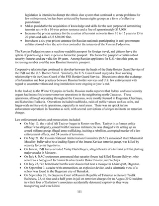 111
legislation is intended to disrupt the ethnic clan system that continued to create problems for
law enforcement, but has been criticized by human rights groups as a form of collective
punishment.
 Makes punishable the acquisition of knowledge and skills for the sole purpose of committing
terrorist acts with a 10-year prison sentence and a fine of approximately $15,000.
 Increases the prison sentence for the creation of terrorist networks from 10 to 15 years to 15 to
20 years and adds a US $30,000 fine.
 Introduces a six-year prison sentence for Russian nationals participating in anti-government
militias abroad when the activities contradict the interests of the Russian Federation.
The Russian Federation uses a machine-readable passport for foreign travel, and citizens have the
option of purchasing a more expensive biometric passport. The biometric passports contain robust
security features and are valid for 10 years. Among Russian applicants for U.S. visas this year, an
increasing number used the new Russian biometric passport.
Cooperative relationships continued to develop between the heads of the State Border Guard Service of
the FSB and the U.S. Border Patrol. Similarly, the U.S. Coast Guard enjoyed a close working
relationship with the Coast Guard of the FSB Border Guard Service. Discussions about the exchange
of information and best practices between Russian border services and U.S. law enforcement with
regard to counterterrorism and drug interdiction were ongoing at year’s end.
In the lead-up to the Winter Olympics in Sochi, Russian media reported that federal and local security
organs had intensified counterterrorism operations in the neighboring north Caucasus. These
operations, although occurring throughout the Caucasus, were mostly focused in Dagestan, Chechnya,
and Kabardino-Balkaria. Operations included roadblocks, raids of public venues such as cafes, and
larger-scale military-style operations, especially in rural areas. There was an uptick in law
enforcement operations in Tatarstan as well, with several convictions of alleged militants on terrorism
charges.
Law enforcement actions and prosecutions included:
 On May 13, the trial of Ali Taziyev began in Rostov-on-Don. Taziyev is a former police
officer who allegedly joined North Caucasus militants; he was charged with setting up an
armed militant group, illegal arms trafficking, inciting a rebellion, attempted murder of a law
enforcement officer, and 24 counts of terrorism.
 On May 21, the Russian National Antiterrorism Committee (NAC) announced that Dzhamaleil
Mutaliev, believed to be a leading figure of the Imarat Kavkaz terrorist group, was killed by
security forces in Ingushetia.
 On June 6, FSB forces arrested Yulay Davletbayev, alleged leader of a terrorist cell for plotting
major attacks in Moscow.
 On July 8, NAC spokesmen announced that security forces had killed Rustam Saliyev, who
served as a bodyguard for Imarat Kavkaz leader Doku Umarov, in Chechnya.
 On July 22, two homemade bombs were discovered near a mosque in Khasavyurt, Dagestan.
 On September 3, a cache with ammunition, an explosive device, and a schematic view of a
school was found in the Dagestani city of Buinaksk.
 On September 26, the Supreme Court of Russia's Republic of Tatarstan sentenced Taufik
Baibekov, 23, to nine-and-a-half years in jail on terrorism charges for an August 2012 incident
in which four of Baibekov’s associates accidentally detonated explosives they were
transporting and were killed.
 