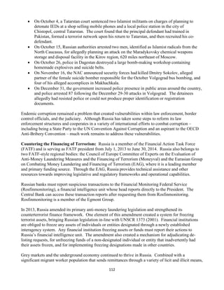 112
 On October 4, a Tatarstan court sentenced two Islamist militants on charges of planning to
detonate IEDs at a shop selling mobile phones and a local police station in the city of
Chistopol, central Tatarstan. The court found that the principal defendant had trained in
Pakistan, formed a terrorist network upon his return to Tatarstan, and then recruited his co-
defendant.
 On October 15, Russian authorities arrested two men, identified as Islamist radicals from the
North Caucasus, for allegedly planning an attack on the Maradykovsky chemical weapons
storage and disposal facility in the Kirov region, 620 miles northeast of Moscow.
 On October 26, police in Dagestan destroyed a large bomb-making workshop containing
homemade explosives and suicide belts.
 On November 16, the NAC announced security forces had killed Dmitry Sokolov, alleged
partner of the female suicide bomber responsible for the October Volgograd bus bombing, and
four of his alleged accomplices in Makhachkala.
 On December 31, the government increased police presence in public areas around the country,
and police arrested 87 following the December 29-30 attacks in Volgograd. The detainees
allegedly had resisted police or could not produce proper identification or registration
documents.
Endemic corruption remained a problem that created vulnerabilities within law enforcement, border
control officials, and the judiciary. Although Russia has taken some steps to reform its law
enforcement structures and cooperates in a variety of international efforts to combat corruption –
including being a State Party to the UN Convention Against Corruption and an aspirant to the OECD
Anti-Bribery Convention – much work remains to address these vulnerabilities.
Countering the Financing of Terrorism: Russia is a member of the Financial Action Task Force
(FATF) and is serving as FATF president from July 1, 2013 to June 30, 2014. Russia also belongs to
two FATF-style regional bodies: the Council of Europe Committee of Experts on the Evaluation of
Anti-Money Laundering Measures and the Financing of Terrorism (Moneyval) and the Eurasian Group
on Combating Money Laundering and Financing of Terrorism (EAG), where it is a leading member
and primary funding source. Through the EAG, Russia provides technical assistance and other
resources towards improving legislative and regulatory frameworks and operational capabilities.
Russian banks must report suspicious transactions to the Financial Monitoring Federal Service
(Rosfinmonitoring), a financial intelligence unit whose head reports directly to the President. The
Central Bank can access these transaction reports after requesting them from Rosfinmonitoring.
Rosfinmonitoring is a member of the Egmont Group.
In 2013, Russia amended its primary anti-money laundering legislation and strengthened its
counterterrorist finance framework. One element of this amendment created a system for freezing
terrorist assets, bringing Russian legislation in-line with UNSCR 1373 (2001). Financial institutions
are obliged to freeze any assets of individuals or entities designated through a newly established
interagency system. Any financial institution freezing assets or funds must report their actions to
Russia’s financial intelligence unit. The amendment also created a mechanism for adjudicating de-
listing requests, for unfreezing funds of a non-designated individual or entity that inadvertently had
their assets frozen, and for implementing freezing designations made in other countries.
Grey markets and the underground economy continued to thrive in Russia. Combined with a
significant migrant worker population that sends remittances through a variety of licit and illicit means,
 