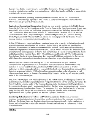 113
there are risks that the country could be exploited by illicit actors. The presence of large-scale
organized criminal groups and the large sums of money which they launder could also be vulnerable to
exploitation by terrorist groups.
For further information on money laundering and financial crimes, see the 2014 International
Narcotics Control Strategy Report (INCSR), Volume 2, Money Laundering and Financial Crimes:
http://www.state.gov/j/inl/rls/nrcrpt/index.htm.
Regional and International Cooperation: Russia has been an active member of the NATO-Russia
Council (NRC) Ad-Hoc Working Group on the Terrorist Threat to the Euro-Atlantic Area. Russia also
worked with other regional and multilateral groups to address terrorism, including with the EU, the
Gulf Cooperation Council, the Global Initiative to Combat Nuclear Terrorism, the GCTF, the G-8
Counterterrorism Action Group, the Shanghai Cooperation Organization, the Collective Security
Treaty Organization (CSTO), and the OSCE. Russia has also engaged with the “Istanbul Process”
working group on combating terrorism in Afghanistan.
In July, CSTO member countries in Rostov conducted an exercise to practice skills in disarming and
neutralizing criminal armed groups and terrorists. Approximately 500 regular and special police
personnel attached to the CSTO's Collective Operational Reaction Force (CORF) practiced spotting
and neutralizing terrorists in the interoperability drill. The CSTO also conducted the Interaction 2013
counterterrorism training exercise in Belarus from September 20-25, as part of a major bilateral Russia
and Belarus military exercise, Zapad-2013. About 600 personnel from the CSTO’s CORF, coming
from Belarus, Russia, Armenia, Kazakhstan, Kyrgyzstan, and Tajikistan, participated in the exercise,
which focused on command and control and the use of aviation in special and joint operations.
At its October 30 Ambassadorial meeting, NATO and Russia assessed this year’s work on
counterterrorism projects and looked at possible new areas of cooperation. Both the Stand-Off
Detection of Explosives (STANDEX), an effort by NATO and Russian scientists to develop
technology to detect concealed explosives on a suicide bomber from a distance and in a crowd, and the
Cooperative Airspace Initiative (CAI), which allows nations to send air traffic information to each
other across shared borders in the case of a suspected hijacking of a civilian aircraft, were successfully
tested in live exercises this year.
The 2014 Sochi Olympics took place in proximity to the North Caucasus, where ongoing violence and
extremist activity created a heightened concern over potential terrorist activity targeting the Games. In
July 2013, Doku Umarov, leader of the Caucasus Emirate, called for attacks on the Olympic Games.
In response, the Russian security services stated publicly that they would implement necessary security
measures to ensure the safety of the Games. The security services have also held a series of working
group meetings with foreign law enforcement and intelligence agencies, and with security
representatives from Olympic sponsors and National Olympic Committees.
Countering Radicalization to Violence and Violent Extremism: The Russian government
continued constructive relations with established Muslim organizations that promote a non-violence
dialogue. The United States and Russia continued ongoing dialogue through existing mechanisms to
discuss and exchange best practices for combating domestic radicalization to violence and violent
extremism issues.
SERBIA
 