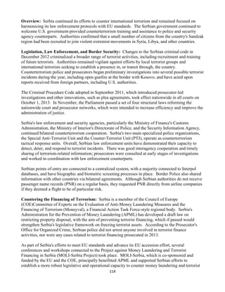 114
Overview: Serbia continued its efforts to counter international terrorism and remained focused on
harmonizing its law enforcement protocols with EU standards. The Serbian government continued to
welcome U.S. government-provided counterterrorism training and assistance to police and security
agency counterparts. Authorities confirmed that a small number of citizens from the country's Sandzak
region had been recruited to join violent extremist movements in Syria, Libya, and other countries.
Legislation, Law Enforcement, and Border Security: Changes to the Serbian criminal code in
December 2012 criminalized a broader range of terrorist activities, including recruitment and training
of future terrorists. Authorities remained vigilant against efforts by local terrorist groups and
international terrorists seeking to establish a presence in, or transit through, the country.
Counterterrorism police and prosecutors began preliminary investigations into several possible terrorist
incidents during the year, including open gunfire at the border with Kosovo, and have acted upon
reports received from foreign partners, including U.S. authorities.
The Criminal Procedure Code adopted in September 2011, which introduced prosecutor-led
investigations and other innovations, such as plea agreements, took effect nationwide in all courts on
October 1, 2013. In November, the Parliament passed a set of four structural laws reforming the
nationwide court and prosecutor networks, which were intended to increase efficiency and improve the
administration of justice.
Serbia's law enforcement and security agencies, particularly the Ministry of Finance's Customs
Administration, the Ministry of Interior's Directorate of Police, and the Security Information Agency,
continued bilateral counterterrorism cooperation. Serbia's two main specialized police organizations,
the Special Anti-Terrorist Unit and the Counter-Terrorist Unit (PTJ), operate as counterterrorism
tactical response units. Overall, Serbian law enforcement units have demonstrated their capacity to
detect, deter, and respond to terrorist incidents. There was good interagency cooperation and timely
sharing of terrorism-related information; prosecutors were consulted at early stages of investigations
and worked in coordination with law enforcement counterparts.
Serbian points of entry are connected to a centralized system, with a majority connected to Interpol
databases, and have biographic and biometric screening processes in place. Border Police also shared
information with other countries via bilateral agreements. Although Serbian authorities do not receive
passenger name records (PNR) on a regular basis, they requested PNR directly from airline companies
if they deemed a flight to be of particular risk.
Countering the Financing of Terrorism: Serbia is a member of the Council of Europe
(COE)Committee of Experts on the Evaluation of Anti-Money Laundering Measures and the
Financing of Terrorism (Moneyval), a Financial Action Task Force-style regional body. Serbia's
Administration for the Prevention of Money Laundering (APML) has developed a draft law on
restricting property disposal, with the aim of preventing terrorist financing, which if passed would
strengthen Serbia's legislative framework on freezing terrorist assets. According to the Prosecutor's
Office for Organized Crime, Serbian police did not arrest anyone involved in terrorist finance
activities, nor were any cases related to terrorist financing prosecuted in 2013.
As part of Serbia's efforts to meet EU standards and advance its EU accession effort, several
conferences and workshops connected to the Project against Money Laundering and Terrorist
Financing in Serbia (MOLI-Serbia Project) took place. MOLI-Serbia, which is co-sponsored and
funded by the EU and the COE, principally benefitted APML and supported Serbian efforts to
establish a more robust legislative and operational capacity to counter money laundering and terrorist
 