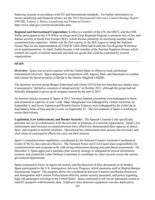 115
financing systems in accordance with EU and international standards. For further information on
money laundering and financial crimes, see the 2014 International Narcotics Control Strategy Report
(INCSR), Volume 2, Money Laundering and Financial Crimes:
http://www.state.gov/j/inl/rls/nrcrpt/index.htm.
Regional and International Cooperation: S erbia is a member of the UN, the OSCE, and the COE.
Serbia participated in the UN Office on Drugs and Crime Regional Program to promote rule of law and
human security in South East Europe (SEE), which focuses primarily on increasing member states'
counterterrorism capacities. Serbia was the first country in the SEE region to adopt the National
Action Plan for the implementation of UNSCR 1540 (2004) and hosted the first Regional Workshop
on its implementation. In April, Serbia became a full member of the Nuclear Suppliers Group, which
controls the export of nuclear materials and dual-use goods that could be exploited by terrorist
organizations.
SPAIN
Overview: Spain was an active partner with the United States in efforts to track and disrupt
transnational terrorism. Spain deepened its cooperation with Algeria, Mali, and Mauritania to combat
and contain the threat posed by al-Qa'ida in the Islamic Maghreb (AQIM).
The domestic terrorist group Basque Fatherland and Liberty (ETA) has not launched any attacks since
it announced a “definitive cessation of armed activity” in October 2011, although the group had not
formally disbanded or given up its weapons arsenal by the end of 2013.
No terrorist attacks occurred in Spain in 2013, but three Spanish journalists were kidnapped in Syria
and remained in captivity at year’s end. Marc Marginedas was kidnapped by violent extremists on
September 4, and Javier Espinosa and Ricardo Garcia Vilanova were kidnapped by the al-Qa’ida in
Iraq/Islamic State of Iraq and the Levant, on September 16. The Government of Spain is working to
secure their release.
Legislation, Law Enforcement, and Border Security: The Spanish Criminal Code specifically
punishes any act of collaboration with the activities or purposes of a terrorist organization. Spain’s law
enforcement units focused on counterterrorism have effectively demonstrated their capacity to detect,
deter, and respond to terrorist incidents. Specialized law enforcement units possess the necessary and
clear chain of command to effectively carry out their mission.
Spain’s counterterrorism capabilities, coordinated by the National Counter-Terrorism Coordination
Center (CNCA), have proven effective. The National Police and Civil Guard share responsibility for
counterterrorism and cooperate well, with strong information sharing and joint threat assessments. On
December 5, Spain approved a national cyber security strategy to safeguard its critical information
systems, and created the Cyber Defense Committee to coordinate its cyber security across the various
government departments.
Spain continued to focus on improved security and the detection of false documents at its borders.
Spain participated in the U.S. Immigration Advisory Program, which maintains staff at Madrid-Barajas
International Airport. The program allows for coordination between Customs and Border Protection
and Immigration and Customs Enforcement officials, airline security personnel, and police regarding
high risk passengers traveling to the United States. Spain continued to roll out an automated system to
read EU passports with biometric data. Explosive trace detection equipment was also deployed at
 