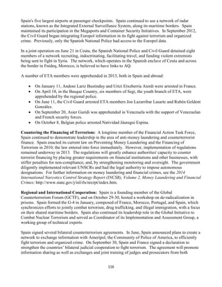 116
Spain's five largest airports at passenger checkpoints. Spain continued to use a network of radar
stations, known as the Integrated External Surveillance System, along its maritime borders. Spain
maintained its participation in the Megaports and Container Security Initiatives. In September 2012,
the Civil Guard began integrating Europol information in its fight against terrorism and organized
crime. Previously, only the Spanish National Police had access to the Europol data.
In a joint operation on June 21 in Ceuta, the Spanish National Police and Civil Guard detained eight
members of a network recruiting, indoctrinating, facilitating travel, and funding violent extremists
being sent to fight in Syria. The network, which operates in the Spanish enclave of Ceuta and across
the border in Fnideq, Morocco, is believed to have links to AQ.
A number of ETA members were apprehended in 2013, both in Spain and abroad:
 On January 11, Andoni Lariz Bustinduy and Urtzi Etxeberria Aierdi were arrested in France.
 On April 18, in the Basque Country, six members of Segi, the youth branch of ETA, were
apprehended by the regional police.
 On June 11, the Civil Guard arrested ETA members Jon Lazarribar Lasarte and Rubén Geldent
González.
 On September 20, Asier Guridi was apprehended in Venezuela with the support of Venezuelan
and French security forces.
 On October 8, Belgian police arrested Natividad Jáuregui Espina.
Countering the Financing of Terrorism: A longtime member of the Financial Action Task Force,
Spain continued to demonstrate leadership in the area of anti-money laundering and counterterrorist
finance. Spain enacted its current law on Preventing Money Laundering and the Financing of
Terrorism in 2010; the law entered into force immediately. However, implementation of regulations
remained underway in 2013. The regulations will greatly enhance authorities' capacity to counter
terrorist financing by placing greater requirements on financial institutions and other businesses, with
stiffer penalties for non-compliance; and, by strengthening monitoring and oversight. The government
diligently implemented relevant UNSCRs and had the legal authority to impose autonomous
designations. For further information on money laundering and financial crimes, see the 2014
International Narcotics Control Strategy Report (INCSR), Volume 2, Money Laundering and Financial
Crimes: http://www.state.gov/j/inl/rls/nrcrpt/index.htm.
Regional and International Cooperation: Spain is a founding member of the Global
Counterterrorism Forum (GCTF), and on October 29-30, hosted a workshop on de-radicalization in
prisons. Spain formed the G-4 in January, composed of France, Morocco, Portugal, and Spain, which
synchronizes efforts to jointly combat terrorism, drug trafficking, and illegal immigration, with a focus
on their shared maritime borders. Spain also continued its leadership role in the Global Initiative to
Combat Nuclear Terrorism and served as Coordinator of its Implementation and Assessment Group, a
working group of technical experts.
Spain signed several bilateral counterterrorism agreements. In June, Spain announced plans to create a
network to exchange information with Ameripol, the Community of Police of America, to efficiently
fight terrorism and organized crime. On September 30, Spain and France signed a declaration to
strengthen the countries’ bilateral judicial cooperation to fight terrorism. The agreement will promote
information sharing as well as exchanges and joint training of judges and prosecutors from both
 