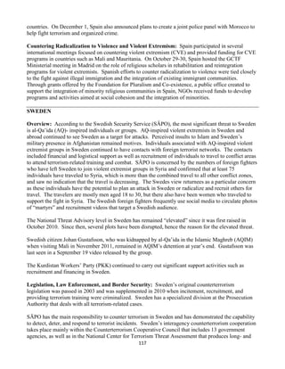 117
countries. On December 1, Spain also announced plans to create a joint police panel with Morocco to
help fight terrorism and organized crime.
Countering Radicalization to Violence and Violent Extremism: Spain participated in several
international meetings focused on countering violent extremism (CVE) and provided funding for CVE
programs in countries such as Mali and Mauritania. On October 29-30, Spain hosted the GCTF
Ministerial meeting in Madrid on the role of religious scholars in rehabilitation and reintegration
programs for violent extremists. Spanish efforts to counter radicalization to violence were tied closely
to the fight against illegal immigration and the integration of existing immigrant communities.
Through grants offered by the Foundation for Pluralism and Co-existence, a public office created to
support the integration of minority religious communities in Spain, NGOs received funds to develop
programs and activities aimed at social cohesion and the integration of minorities.
SWEDEN
Overview: According to the Swedish Security Service (SÄPO), the most significant threat to Sweden
is al-Qa’ida (AQ)- inspired individuals or groups. AQ-inspired violent extremists in Sweden and
abroad continued to see Sweden as a target for attacks. Perceived insults to Islam and Sweden’s
military presence in Afghanistan remained motives. Individuals associated with AQ-inspired violent
extremist groups in Sweden continued to have contacts with foreign terrorist networks. The contacts
included financial and logistical support as well as recruitment of individuals to travel to conflict areas
to attend terrorism-related training and combat. SÄPO is concerned by the numbers of foreign fighters
who have left Sweden to join violent extremist groups in Syria and confirmed that at least 75
individuals have traveled to Syria, which is more than the combined travel to all other conflict zones,
and saw no indication that the travel is decreasing. The Swedes view returnees as a particular concern
as these individuals have the potential to plan an attack in Sweden or radicalize and recruit others for
travel. The travelers are mostly men aged 18 to 30, but there also have been women who traveled to
support the fight in Syria. The Swedish foreign fighters frequently use social media to circulate photos
of “martyrs” and recruitment videos that target a Swedish audience.
The National Threat Advisory level in Sweden has remained “elevated” since it was first raised in
October 2010. Since then, several plots have been disrupted, hence the reason for the elevated threat.
Swedish citizen Johan Gustafsson, who was kidnapped by al-Qa’ida in the Islamic Maghreb (AQIM)
when visiting Mali in November 2011, remained in AQIM’s detention at year’s end. Gustafsson was
last seen in a September 19 video released by the group.
The Kurdistan Workers’ Party (PKK) continued to carry out significant support activities such as
recruitment and financing in Sweden.
Legislation, Law Enforcement, and Border Security: Sweden’s original counterterrorism
legislation was passed in 2003 and was supplemented in 2010 when incitement, recruitment, and
providing terrorism training were criminalized. Sweden has a specialized division at the Prosecution
Authority that deals with all terrorism-related cases.
SÄPO has the main responsibility to counter terrorism in Sweden and has demonstrated the capability
to detect, deter, and respond to terrorist incidents. Sweden’s interagency counterterrorism cooperation
takes place mainly within the Counterterrorism Cooperative Council that includes 13 government
agencies, as well as in the National Center for Terrorism Threat Assessment that produces long- and
 