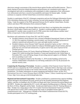 118
short-term strategic assessments of the terrorist threat against Sweden and Swedish interests. There is
timely sharing of terrorism-related information and prosecutors are consulted at early stages of
investigations and work in coordination with counterparts in other components of law enforcement.
Law enforcement units have a record of accountability and respect for human rights. Sweden
continues to cooperate with the United States on terrorism-related cases.
Sweden is a participant of the EU’s Schengen cooperation and uses the Schengen Information System
II for information sharing, port of entry screening, lost and stolen passport information, and watch
listing. Under the auspices of the PNR agreement between the EU and the United States, Sweden
collects and shares PNR information from commercial flights.
Sweden is facing challenges with foreign fighter travel since there is no legislation that criminalizes
the travel, which makes it hard to put a stop to it. Sweden is working together with a group of
likeminded EU member states to push for an EU PNR system that would enhance member states’
ability to keep track of when individuals travel and return.
Resolution and continuation of cases from 2011 and 2012 include:
 Swedish-Lebanese citizen Hussein Atris, arrested at Bangkok International Airport on January
12, 2012 for suspicion of plotting a terrorist attack, was convicted of illegal possession of
explosive material and sentenced to two years and eight months in prison.
 Swedish-Lebanese citizen Hossam Taleb Yaacoub, arrested in Cyprus on July 7, 2012 for
suspicion of plotting a terrorist attack for Lebanese Hizballah against Israeli tourists, pled not
guilty but was convicted and sentenced by a Cypriot court to four years of prison for his
criminal activities.
 Swedish-Somali citizens Ali Yassin Ahmed and Mohamed Yusuf, arrested in Djibouti in
August 2012 while traveling from Somalia to Yemen and transferred to the United States in
November 2012, were still facing charges for providing material support to al-Shabaab. Their
trial was pending at year’s end.
 The pre-investigation related to the December 11, 2010 suicide bombing carried out by
Taimour Abdulwahab in Stockholm was still being conducted in 2013 by the prosecutor for
national security cases.
Countering the Financing of Terrorism: Sweden is a member of the Financial Action Task Force
(FATF) and was evaluated by the FATF in October 2012. Authorities believe that large scale currency
movements occurred from Sweden to the United Arab Emirates, Nigeria, and other potentially risky
jurisdictions. For further information on money laundering and financial crimes, see the 2014
International Narcotics Control Strategy Report (INCSR), Volume 2, Money Laundering and Financial
Crimes: http://www.state.gov/j/inl/rls/nrcrpt/index.htm.
Regional and International Cooperation: Sweden contributed to counterterrorism capacity-building
projects through its development aid work carried out by the Swedish International Development
Agency, and also via funding to the UN Office on Drugs and Crime-Terrorism Prevention Branch and
the OSCE. Sweden also supported the EU’s work with capacity-building projects in Pakistan, Yemen,
the Horn of Africa, Maghreb, and the Sahel. Sweden provided trainers to the EU Training Mission in
Mali. Sweden was a large donor to the UN’s Counter-Terrorism International Task Force (CTITF),
with special focus on the CTITF working group that works to strengthen human rights in
counterterrorism work. Although not a member of the Global Counterterrorism Forum (GCTF),
Sweden participated in its CVE working group.
 