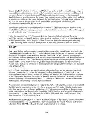 119
Countering Radicalization to Violence and Violent Extremism: On December 16, an expert group
presented its report that examined how Sweden’s work to prevent violent extremism could be carried
out more efficiently. In June, the National Media Council presented its study on the presence of
Swedish violent extremist groups on the internet, how youth are influenced by what they read, and how
to improve internet literacy for youth. In March, the Swedish National Defense College delivered its
report on the issue of foreign fighter travel, how Sweden is dealing with the challenge, and
recommendations to enhance preventive work.
The Minister responsible for countering violent extremism (CVE) issues instructed the Dean of the
Swedish National Police Academy to conduct a study to define the presence in Sweden of AQ-inspired
and left- and right-wing violent extremism.
Under the auspices of the EU’s Community Policing Preventing Radicalization and Terrorism
(COPPRA) project, the Swedish National Police Academy continued to work to increase its knowledge
to detect radicalization. About 30 police officers from across Sweden went through the weeklong
COPPRA training, which certifies officers to return to their home counties to “train the trainers.”
TURKEY
Overview: Turkey is a long-standing counterterrorism partner of the United States. It co-chairs the
Global Counterterrorism Forum (GCTF) with the United States. It received U.S. assistance to address
the terrorist threat posed by the Kurdistan Workers’ Party (PKK) in 2013, although ongoing peace
talks mitigated violence between the PKK and Turkish government forces in 2013. Largely because of
the ongoing conflict in Syria, Turkey has voiced increasing concern about terrorist groups currently
near its border. These groups include al-Qa’ida in Iraq/Islamic State of Iraq and the Levant and al-
Nusrah Front. Turkey was often used as a transit country for foreign fighters wishing to join these and
other groups in Syria.
In 2013, Turkey continued to face significant internal terrorist threats and has taken strong action in
response. Increased activity by the Revolutionary People’s Liberation Party/Front (DHKP/C), a
terrorist Marxist-Leninist group with anti-U.S. and anti-NATO views that seeks the violent overthrow
of the Turkish state, threatened the security of both U.S. and Turkish interests. A number of attacks
occurred, including a suicide bombing of the U.S. Embassy in February that killed the bomber and a
Turkish guard, while injuring a visiting Turkish journalist.
Also prominent among terrorist groups in Turkey is the PKK. Following three decades of conflict with
the PKK terrorist organization, in late 2012 the government and PKK leader Abdullah Ocalan began
talks for a peace process. In January and February, 28 PKK members were killed in clashes with the
military, according to the Human Rights Association (HRA), but there were no conflict-related deaths
after February. The PKK called for a ceasefire in March, which both sides largely observed, apart
from small-scale PKK attacks in late 2013.
Another terrorist group in Turkey is Turkish Hizballah (unrelated to the similarly-named Hizballah that
operates in Lebanon). The Government of Turkey also considers the Turkish Workers’ and Peasants’
Liberation Army (TKP-ML-TIKKO), although largely inactive, to be a threat.
 