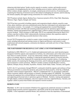 12
enhancing individual nations’ border security capacity to monitor, restrain, and interdict terrorist
movements; (4) strengthening the rule of law, including access to justice, and law enforcement’s
ability to detect, disrupt, respond to, investigate, and prosecute terrorist activity; (5) monitoring and
countering the financing of terrorism (such as that related to kidnapping for ransom); and (6) reducing
the limited sympathy and support among communities for violent extremism.
TSCTP partners include Algeria, Burkina Faso, Cameroon (joined in 2014), Chad, Mali, Mauritania,
Morocco, Niger, Nigeria, Senegal, and Tunisia.
TSCTP has been successful in building capacity and cooperation despite setbacks caused by coups
d’état, ethnic rebellions, and extra-constitutional actions that have interrupted work and progress with
select partner countries. For example, U.S. training and equipment have assisted Mauritania in
monitoring its border with Mali and sustaining professional units for operations against AQIM.
Similarly, training and equipment have supported Niger’s efforts to protect its borders and respond to
terrorist incidents. While assistance to Mali under TSCTP was suspended following the March 2012
military coup that overthrew Mali’s democratically elected government, that suspension ended on
September 6, 2013, following successful elections in that country.
Several TSCTP programs have worked to counter violent extremist radicalization and recruitment of
youth, including educational and training courses in Algeria and Morocco, and extensive youth
employment and outreach programs, community development, and media activities in Niger, Burkina
Faso, and Chad.
THE PARTNERSHIP FOR REGIONAL EAST AFRICA COUNTERTERRORISM
Established in 2009, PREACT is a U.S.-funded and implemented multi-year, multi-faceted program
designed to build the capacity and cooperation of military, law enforcement, and civilian actors across
East Africa to counter terrorism. It uses law enforcement, military, and development resources to
achieve its strategic objectives, including (1) reducing the operational capacity of terrorist networks,
(2) developing a rule of law framework for countering terrorism in partner nations, (3) enhancing
border security, (4) countering the financing of terrorism, and (5) reducing the appeal of radicalization
and recruitment to violent extremism. PREACT member countries include Burundi, Comoros,
Djibouti, Ethiopia, Kenya, Rwanda, Seychelles, Somalia, South Sudan, Sudan, Tanzania, and Uganda.
In 2013, the U.S. government, through PREACT, continued to build the capacity and resilience of East
African governments to contain the spread of, and counter the threat posed by, al-Qa’ida, al-Shabaab,
and other violent extremist organizations. PREACT complements the U.S. government’s dedicated
efforts to promote stability and governance in Somalia, including support for AMISOM. For example,
training and equipment have assisted Djibouti in monitoring its land and maritime border with Somalia
and supporting professional units in operations against al-Shabaab. Similarly, training and equipment
for light infantry, technical intelligence, and crisis response units have supported Kenya, Tanzania, and
Uganda’s efforts to protect their borders and respond to terrorist incidents.
BURKINA FASO
Overview: In 2013, the Government of Burkina Faso aggressively undertook measures to combat the
regional danger posed by terrorist organizations, specifically al-Qa’ida in the Islamic Maghreb
(AQIM). It also responded to potential threats; and continued to stress the importance of international
 