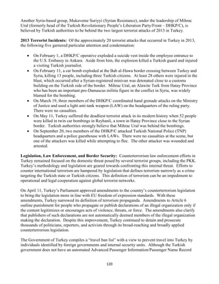 120
Another Syria-based group, Mukaveme Suriyyi (Syrian Resistance), under the leadership of Mihrac
Ural (formerly head of the Turkish Revolutionary People’s Liberation Party/Front – DHKP/C), is
believed by Turkish authorities to be behind the two largest terrorist attacks of 2013 in Turkey.
2013 Terrorist Incidents: Of the approximately 20 terrorist attacks that occurred in Turkey in 2013,
the following five garnered particular attention and condemnation:
 On February 1, a DHKP/C operative exploded a suicide vest inside the employee entrance to
the U.S. Embassy in Ankara. Aside from him, the explosion killed a Turkish guard and injured
a visiting Turkish journalist.
 On February 11, a car bomb exploded at the Bab al-Hawa border crossing between Turkey and
Syria, killing 13 people, including three Turkish citizens. At least 28 others were injured in the
blast, which occurred after a Syrian-registered minivan was detonated close to a customs
building on the Turkish side of the border. Mihrac Ural, an Alawite Turk from Hatay Province
who has been an important pro-Damascus militia figure in the conflict in Syria, was widely
blamed for the bombing.
 On March 19, three members of the DHKP/C coordinated hand grenade attacks on the Ministry
of Justice and used a light anti-tank weapon (LAW) on the headquarters of the ruling party.
There were no casualties.
 On May 11, Turkey suffered the deadliest terrorist attack in its modern history when 52 people
were killed in twin car bombings in Reyhanli, a town in Hatay Province close to the Syrian
border. Turkish authorities strongly believe that Mihrac Ural was behind the bombings.
 On September 20, two members of the DHKP/C attacked Turkish National Police (TNP)
headquarters and a police guesthouse with LAWs. There were no casualties at the scene, but
one of the attackers was killed while attempting to flee. The other attacker was wounded and
arrested.
Legislation, Law Enforcement, and Border Security: Counterterrorism law enforcement efforts in
Turkey remained focused on the domestic threat posed by several terrorist groups, including the PKK.
Turkey’s methodology and legislation are geared towards confronting this internal threat. Efforts to
counter international terrorism are hampered by legislation that defines terrorism narrowly as a crime
targeting the Turkish state or Turkish citizens. This definition of terrorism can be an impediment to
operational and legal cooperation against global terrorist networks.
On April 11, Turkey’s Parliament approved amendments to the country’s counterterrorism legislation
to bring the legislation more in line with EU freedom of expression standards. With these
amendments, Turkey narrowed its definition of terrorism propaganda. Amendments to Article 6
outline punishment for people who propagate or publish declarations of an illegal organization only if
the content legitimizes or encourages acts of violence, threats, or force. The amendments also clarify
that publishers of such declarations are not automatically deemed members of the illegal organization
making the declaration. Despite this improvement, Turkey continued to detain and prosecute
thousands of politicians, reporters, and activists through its broad-reaching and broadly applied
counterterrorism legislation.
The Government of Turkey compiles a “travel ban list” with a view to prevent travel into Turkey by
individuals identified by foreign governments and internal security units. Although the Turkish
government does not have an automated Advanced Passenger Information/Passenger Name Record
 