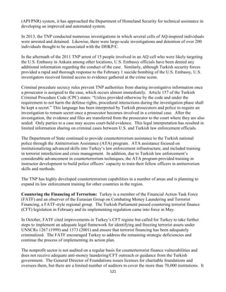 121
(API/PNR) system, it has approached the Department of Homeland Security for technical assistance in
developing an improved and automated system.
In 2013, the TNP conducted numerous investigations in which several cells of AQ-inspired individuals
were arrested and detained. Likewise, there were large-scale investigations and detention of over 200
individuals thought to be associated with the DHKP/C.
In the aftermath of the 2011 TNP arrest of 15 people involved in an AQ cell who were likely targeting
the U.S. Embassy in Ankara among other locations, U.S. Embassy officials have been denied any
additional information regarding the conduct of the case. Similarly, although Turkish security forces
provided a rapid and thorough response to the February 1 suicide bombing of the U.S. Embassy, U.S.
investigators received limited access to evidence gathered at the crime scene.
Criminal procedure secrecy rules prevent TNP authorities from sharing investigative information once
a prosecutor is assigned to the case, which occurs almost immediately. Article 157 of the Turkish
Criminal Procedure Code (CPC) states: “Unless provided otherwise by the code and under the
requirement to not harm the defense rights, procedural interactions during the investigation phase shall
be kept a secret.” This language has been interpreted by Turkish prosecutors and police to require an
investigation to remain secret once a prosecutor becomes involved in a criminal case. After the
investigation, the evidence and files are transferred from the prosecutor to the court where they are also
sealed. Only parties to a case may access court-held evidence. This legal interpretation has resulted in
limited information sharing on criminal cases between U.S. and Turkish law enforcement officials.
The Department of State continued to provide counterterrorism assistance to the Turkish national
police through the Antiterrorism Assistance (ATA) program. ATA assistance focused on
institutionalizing advanced skills into Turkey’s law enforcement infrastructure, and included training
in terrorist interdiction and crisis management. In addition, due to Turkish law enforcement’s
considerable advancement in counterterrorism techniques, the ATA program provided training in
instructor development to build police officers’ capacity to train their fellow officers in antiterrorism
skills and methods.
The TNP has highly developed counterterrorism capabilities in a number of areas and is planning to
expand its law enforcement training for other countries in the region.
Countering the Financing of Terrorism: Turkey is a member of the Financial Action Task Force
(FATF) and an observer of the Eurasian Group on Combating Money Laundering and Terrorist
Financing, a FATF-style regional group. The Turkish Parliament passed countering terrorist finance
(CFT) legislation in February and its implementing regulation came into force in May.
In October, FATF cited improvements in Turkey’s CFT regime but called for Turkey to take further
steps to implement an adequate legal framework for identifying and freezing terrorist assets under
UNSCRs 1267 (1999) and 1373 (2001) and ensure that terrorist financing has been adequately
criminalized. The FATF encouraged Turkey to address the remaining strategic deficiencies and
continue the process of implementing its action plan.
The nonprofit sector is not audited on a regular basis for counterterrorist finance vulnerabilities and
does not receive adequate anti-money laundering/CFT outreach or guidance from the Turkish
government. The General Director of Foundations issues licenses for charitable foundations and
oversees them, but there are a limited number of auditors to cover the more than 70,000 institutions. It
 