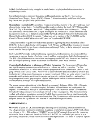 122
is likely that bulk cash is being smuggled across its borders helping to fund violent extremists in
neighboring countries.
For further information on money laundering and financial crimes, see the 2014 International
Narcotics Control Strategy Report (INCSR), Volume 2, Money Laundering and Financial Crimes:
http://www.state.gov/j/inl/rls/nrcrpt/index.htm.
Regional and International Cooperation: Turkey is a founding member of the GCTF and is co-chair
along with the United States. Foreign Minister Davutoglu co-chaired the fourth GCTF Ministerial in
New York City in September. As co-chair, Turkey provided extensive secretariat support. Turkey
also participated actively in the OSCE expert meetings on the Prevention of Violent Extremism and
Radicalization that Lead to Terrorism organized by the OSCE/Office of Democratic Institutions and
Human Rights and the OSCE Secretariat. Turkey is an active member of the UN, NATO, and the
Council of Europe’s (COE) Committee of Experts on Terrorism (CODEXTER).
Turkey increased its cooperation with European countries regarding the status of members of the
DHKP/C. It also worked closely with European, North African, and Middle East countries to interdict
the travel of potential foreign fighters planning to travel through Turkey to Syria, although it remains a
transit route for foreign fighters.
In 2011, the TNP created a multilateral training organization, the International Association of Police
Academies, to increase sharing of policing research and best practices in the field of police education.
The TNP offered 18 counterterrorism-related training programs in 2013 at its Antiterrorism Academy
that are designed primarily for law enforcement officers from Central Asian countries.
Countering Radicalization to Violence and Violent Extremism: The Government of Turkey has
two significant programs to counter radicalization to violence and violent extremism. The first,
administered by the TNP, is a broad-based outreach program to affected communities, similar to anti-
gang activities in the United States. Police work to reach vulnerable populations (before terrorists do)
to alter the prevailing group dynamics and to prevent recruitment. Police use social science research to
undertake social projects, activities with parents, and in-service training for officers and teachers.
Programs prepare trainers, psychologists, coaches, and religious leaders to intervene to undermine
violent extremist messages and to prevent recruitment.
The second program, administered by the Turkish government’s Religious Affairs Office (Diyanet),
works to undercut violent extremist messaging. In Turkey, all Sunni imams are employees of the
Diyanet. In support of its message of traditional religious values, more than 66,000 Diyanet imams
throughout Turkey conducted individualized outreach to their congregations. The Diyanet similarly
worked with religious associations among the Turkish diaspora, assisting them to establish umbrella
organizations and providing them access to instruction. The Diyanet supported in-service training for
religious leaders and lay-workers via a network of 19 centers throughout Turkey.
UNITED KINGDOM
Overview: In 2013, the UK continued to play a leading role in countering international terrorism.
The UK government continued to implement its updated counterterrorism strategy, CONTEST, which
was released in 2011. This update of CONTEST set out the UK’s strategic framework for countering
the terrorist threat at home and abroad for 2011-2015. In 2013, the conflict in Syria proved to be a
galvanizing force for UK-based Muslim individuals and organizations. The threat of European fighters
 