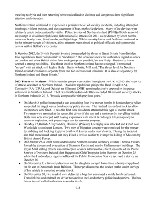 123
traveling to Syria and then returning home radicalized to violence and dangerous drew significant
attention and resources.
Northern Ireland continued to experience a persistent level of security incidents, including attempted
bombings, violent protests, and the placement of hoax explosive devices. Many of the devices were
relatively crude but occasionally viable. Police Service of Northern Ireland (PSNI) officials reported
an upsurge in dissident republican (Irish nationalist) attacks for 2013, as evidenced by letter bombs,
under-car booby traps, blast bombs, and hijackings. While security forces and facilities continued to
be the primary targets of violence, a few attempts were aimed at political officials and commercial
centers within Belfast’s city center.
In October 2012, the British Security Service downgraded the threat to Great Britain from dissident
Irish republicans from "substantial" to "moderate." The decrease shows the authorities regard an attack
on London and other British cities from such groups as possible, but not likely. Previously it was
deemed a strong possibility. The threat level in Northern Ireland has not changed. It remained
"severe" with an attack still highly likely. On its website, MI5 said: "The threat level for Northern
Ireland-related terrorism is separate from that for international terrorism. It is also set separately for
Northern Ireland and Great Britain."
2013 Terrorist Incidents: While terrorist groups were active throughout the UK in 2013, the majority
of attacks occurred in Northern Ireland. Dissident republican groups: the Real IRA (RIRA),
Continuity IRA (CIRA), and Óglaigh na hÉireann (ONH) remained actively opposed to the peace
settlement in Northern Ireland. The UK's Northern Ireland Office recorded 30 national security attacks
in Northern Ireland in 2013, "broadly comparable with previous years.”
 On March 3, police intercepted a van containing four live mortar bombs in Londonderry; police
suspected the target was a Londonderry police station. The van had its roof cut back to allow
the mortars to be fired. It was the first time dissidents attempted this type of mortar attack.
Two men were arrested at the scene, the driver of the van and a motorcyclist travelling behind.
Both men were charged with having explosives with intent to endanger life, conspiracy to
cause an explosion, and possessing a van for terrorist purposes.
 On May 22, British Army Soldier, Drummer (Private) Lee Rigby was attacked and killed near
Woolwich in southeast London. Two men of Nigerian descent were convicted for the murder
by stabbing and hacking Rigby to death with knives and a meat cleaver. During the incident
and trial the accused stated that they killed a British soldier to avenge the killing of Muslims by
British Armed Forces.
 On October 29, a letter bomb addressed to Northern Ireland Secretary of State Theresa Villiers
forced the closure and evacuation of Stormont Castle and nearby Parliamentary buildings. The
Royal Mail sorting offices also intercepted devices addressed to Chief Constable of the Police
Service of Northern Ireland Matt Baggott and Chief Inspector John Burrows on October 25,
while the Londonderry regional office of the Public Prosecution Service received a device on
October 28.
 On November 8, a former policeman and his daughter escaped harm from a booby-trap placed
on his car in Dundonald (near Belfast). The target discovered the device on the under carriage
of his vehicle in a routine security check.
 On November 20, two masked men delivered a bag that contained a viable bomb on board a
Translink bus and ordered the driver to take it to the Londonderry police headquarters. The bus
driver instead called authorities to render it safe.
 