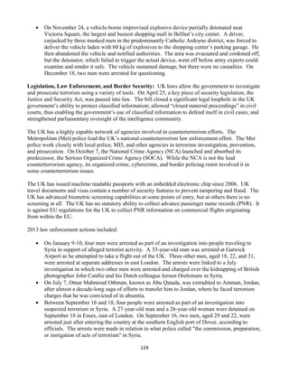 124
 On November 24, a vehicle-borne improvised explosive device partially detonated near
Victoria Square, the largest and busiest shopping mall in Belfast’s city center. A driver,
carjacked by three masked men in the predominantly Catholic Ardoyne district, was forced to
deliver the vehicle laden with 60 kg of explosives to the shopping center’s parking garage. He
then abandoned the vehicle and notified authorities. The area was evacuated and cordoned off,
but the detonator, which failed to trigger the actual device, went off before army experts could
examine and render it safe. The vehicle sustained damage, but there were no casualties. On
December 18, two men were arrested for questioning.
Legislation, Law Enforcement, and Border Security: UK laws allow the government to investigate
and prosecute terrorists using a variety of tools. On April 25, a key piece of security legislation, the
Justice and Security Act, was passed into law. The bill closed a significant legal loophole in the UK
government’s ability to protect classified information; allowed “closed material proceedings” in civil
courts, thus enabling the government’s use of classified information to defend itself in civil cases; and
strengthened parliamentary oversight of the intelligence community.
The UK has a highly capable network of agencies involved in counterterrorism efforts. The
Metropolitan (Met) police lead the UK’s national counterterrorism law enforcement effort. The Met
police work closely with local police, MI5, and other agencies in terrorism investigation, prevention,
and prosecution. On October 7, the National Crime Agency (NCA) launched and absorbed its
predecessor, the Serious Organized Crime Agency (SOCA). While the NCA is not the lead
counterterrorism agency, its organized crime, cybercrime, and border policing remit involved it in
some counterterrorism issues.
The UK has issued machine readable passports with an imbedded electronic chip since 2006. UK
travel documents and visas contain a number of security features to prevent tampering and fraud. The
UK has advanced biometric screening capabilities at some points of entry, but at others there is no
screening at all. The UK has no statutory ability to collect advance passenger name records (PNR). It
is against EU regulations for the UK to collect PNR information on commercial flights originating
from within the EU.
2013 law enforcement actions included:
 On January 9-10, four men were arrested as part of an investigation into people traveling to
Syria in support of alleged terrorist activity. A 33-year-old man was arrested at Gatwick
Airport as he attempted to take a flight out of the UK. Three other men, aged 18, 22, and 31,
were arrested at separate addresses in east London. The arrests were linked to a July
investigation in which two other men were arrested and charged over the kidnapping of British
photographer John Cantlie and his Dutch colleague Jeroen Orelemans in Syria.
 On July 7, Omar Mahmoud Othman, known as Abu Qatada, was extradited to Amman, Jordan,
after almost a decade-long saga of efforts to transfer him to Jordan, where he faced terrorism
charges that he was convicted of in absentia.
 Between September 16 and 18, four people were arrested as part of an investigation into
suspected terrorism in Syria. A 27-year-old man and a 26-year-old woman were detained on
September 18 in Essex, east of London. On September 16, two men, aged 29 and 22, were
arrested just after entering the country at the southern English port of Dover, according to
officials. The arrests were made in relation to what police called "the commission, preparation,
or instigation of acts of terrorism" in Syria.
 