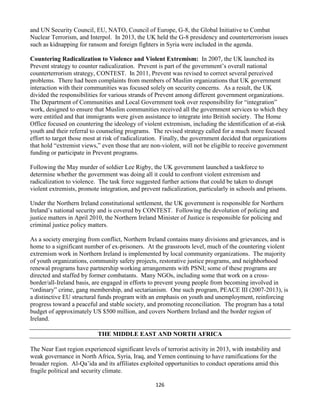 126
and UN Security Council, EU, NATO, Council of Europe, G-8, the Global Initiative to Combat
Nuclear Terrorism, and Interpol. In 2013, the UK held the G-8 presidency and counterterrorism issues
such as kidnapping for ransom and foreign fighters in Syria were included in the agenda.
Countering Radicalization to Violence and Violent Extremism: In 2007, the UK launched its
Prevent strategy to counter radicalization. Prevent is part of the government’s overall national
counterterrorism strategy, CONTEST. In 2011, Prevent was revised to correct several perceived
problems. There had been complaints from members of Muslim organizations that UK government
interaction with their communities was focused solely on security concerns. As a result, the UK
divided the responsibilities for various strands of Prevent among different government organizations.
The Department of Communities and Local Government took over responsibility for “integration”
work, designed to ensure that Muslim communities received all the government services to which they
were entitled and that immigrants were given assistance to integrate into British society. The Home
Office focused on countering the ideology of violent extremism, including the identification of at-risk
youth and their referral to counseling programs. The revised strategy called for a much more focused
effort to target those most at risk of radicalization. Finally, the government decided that organizations
that hold “extremist views,” even those that are non-violent, will not be eligible to receive government
funding or participate in Prevent programs.
Following the May murder of soldier Lee Rigby, the UK government launched a taskforce to
determine whether the government was doing all it could to confront violent extremism and
radicalization to violence. The task force suggested further actions that could be taken to disrupt
violent extremists, promote integration, and prevent radicalization, particularly in schools and prisons.
Under the Northern Ireland constitutional settlement, the UK government is responsible for Northern
Ireland’s national security and is covered by CONTEST. Following the devolution of policing and
justice matters in April 2010, the Northern Ireland Minister of Justice is responsible for policing and
criminal justice policy matters.
As a society emerging from conflict, Northern Ireland contains many divisions and grievances, and is
home to a significant number of ex-prisoners. At the grassroots level, much of the countering violent
extremism work in Northern Ireland is implemented by local community organizations. The majority
of youth organizations, community safety projects, restorative justice programs, and neighborhood
renewal programs have partnership working arrangements with PSNI; some of these programs are
directed and staffed by former combatants. Many NGOs, including some that work on a cross-
border/all-Ireland basis, are engaged in efforts to prevent young people from becoming involved in
“ordinary” crime, gang membership, and sectarianism. One such program, PEACE III (2007-2013), is
a distinctive EU structural funds program with an emphasis on youth and unemployment, reinforcing
progress toward a peaceful and stable society, and promoting reconciliation. The program has a total
budget of approximately US $500 million, and covers Northern Ireland and the border region of
Ireland.
THE MIDDLE EAST AND NORTH AFRICA
The Near East region experienced significant levels of terrorist activity in 2013, with instability and
weak governance in North Africa, Syria, Iraq, and Yemen continuing to have ramifications for the
broader region. Al-Qa’ida and its affiliates exploited opportunities to conduct operations amid this
fragile political and security climate.
 