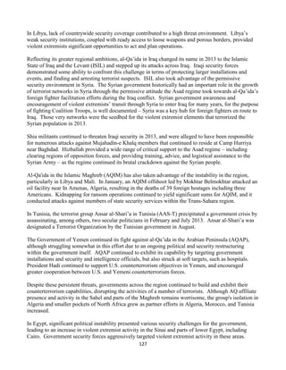 127
In Libya, lack of countrywide security coverage contributed to a high threat environment. Libya’s
weak security institutions, coupled with ready access to loose weapons and porous borders, provided
violent extremists significant opportunities to act and plan operations.
Reflecting its greater regional ambitions, al-Qa’ida in Iraq changed its name in 2013 to the Islamic
State of Iraq and the Levant (ISIL) and stepped up its attacks across Iraq. Iraqi security forces
demonstrated some ability to confront this challenge in terms of protecting larger installations and
events, and finding and arresting terrorist suspects. ISIL also took advantage of the permissive
security environment in Syria. The Syrian government historically had an important role in the growth
of terrorist networks in Syria through the permissive attitude the Asad regime took towards al-Qa’ida’s
foreign fighter facilitation efforts during the Iraq conflict. Syrian government awareness and
encouragement of violent extremists’ transit through Syria to enter Iraq for many years, for the purpose
of fighting Coalition Troops, is well documented – Syria was a key hub for foreign fighters en route to
Iraq. Those very networks were the seedbed for the violent extremist elements that terrorized the
Syrian population in 2013.
Shia militants continued to threaten Iraqi security in 2013, and were alleged to have been responsible
for numerous attacks against Mujahadin-e Khalq members that continued to reside at Camp Hurriya
near Baghdad. Hizballah provided a wide range of critical support to the Asad regime – including
clearing regions of opposition forces, and providing training, advice, and logistical assistance to the
Syrian Army – as the regime continued its brutal crackdown against the Syrian people.
Al-Qa'ida in the Islamic Maghreb (AQIM) has also taken advantage of the instability in the region,
particularly in Libya and Mali. In January, an AQIM offshoot led by Mokhtar Belmokhtar attacked an
oil facility near In Amenas, Algeria, resulting in the deaths of 39 foreign hostages including three
Americans. Kidnapping for ransom operations continued to yield significant sums for AQIM, and it
conducted attacks against members of state security services within the Trans-Sahara region.
In Tunisia, the terrorist group Ansar al-Shari’a in Tunisia (AAS-T) precipitated a government crisis by
assassinating, among others, two secular politicians in February and July 2013. Ansar al-Shari’a was
designated a Terrorist Organization by the Tunisian government in August.
The Government of Yemen continued its fight against al-Qa’ida in the Arabian Peninsula (AQAP),
although struggling somewhat in this effort due to an ongoing political and security restructuring
within the government itself. AQAP continued to exhibit its capability by targeting government
installations and security and intelligence officials, but also struck at soft targets, such as hospitals.
President Hadi continued to support U.S. counterterrorism objectives in Yemen, and encouraged
greater cooperation between U.S. and Yemeni counterterrorism forces.
Despite these persistent threats, governments across the region continued to build and exhibit their
counterterrorism capabilities, disrupting the activities of a number of terrorists. Although AQ affiliate
presence and activity in the Sahel and parts of the Maghreb remains worrisome, the group's isolation in
Algeria and smaller pockets of North Africa grew as partner efforts in Algeria, Morocco, and Tunisia
increased.
In Egypt, significant political instability presented various security challenges for the government,
leading to an increase in violent extremist activity in the Sinai and parts of lower Egypt, including
Cairo. Government security forces aggressively targeted violent extremist activity in these areas.
 