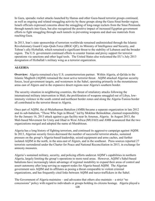 128
In Gaza, sporadic rocket attacks launched by Hamas and other Gaza-based terrorist groups continued,
as well as ongoing and related smuggling activity by these groups along the Gaza-Sinai border region.
Israeli officials expressed concerns about the smuggling of long-range rockets from the Sinai Peninsula
through tunnels into Gaza, but also recognized the positive impact of increased Egyptian government
efforts to fight smuggling through such tunnels in preventing weapons and dual-use materials from
reaching Gaza.
In 2013, Iran’s state sponsorship of terrorism worldwide remained undiminished through the Islamic
Revolutionary Guard Corps-Qods Force (IRGC-QF), its Ministry of Intelligence and Security, and
Tehran’s ally Hizballah, which remained a significant threat to the stability of Lebanon and the broader
region. The U.S. government continued efforts to counter Iranian and proxy support for terrorist
operations via sanctions and other legal tools. The United States also welcomed the EU’s July 2013
designation of Hizballah’s military wing as a terrorist organization.
ALGERIA
Overview: Algeria remained a key U.S. counterterrorism partner. Within Algeria, al-Qa'ida in the
Islamic Maghreb (AQIM) remained the most active terrorist threat. AQIM attacked Algerian security
forces, local government targets, and westerners in the Sahel, operating primarily in the mountainous
areas east of Algiers and in the expansive desert regions near Algeria's southern border.
The security situation in neighboring countries, the threat of retaliatory attacks following the
international military intervention in Mali, the proliferation of weapons smuggled out of Libya, low-
intensity violence in the south central and northeast border zones and along the Algeria-Tunisia border
all contributed to the terrorist threat to Algeria.
Once part of AQIM, the al-Mulathamun Battalion (AMB) became a separate organization in late 2012
and its sub-battalion, “Those Who Sign in Blood,” led by Mokhtar Belmokhtar, claimed responsibility
for the January 16, 2013 attack against a gas facility near In Amenas, Algeria. In August 2013, the
Mali-based Movement for Unity and Jihad in West Africa (MUJAO) and AMB announced that the two
organizations merged and adopted the name al-Murabitoun.
Algeria has a long history of fighting terrorism, and continued its aggressive campaign against AQIM.
In 2013, Algerian security forces decreased the number of successful terrorist attacks, sustained
pressure on the group’s Algeria-based leadership, seized equipment and arms caches, and further
isolated AQIM in the north, in the area east of Algiers, and in the southeast. Press sources reported 27
terrorists surrendered under the Charter for Peace and National Reconciliation in 2013, in exchange for
amnesty measures.
Algeria’s sustained military, security, and policing efforts undercut AQIM’s capabilities in northern
Algeria, largely limiting the group’s operations to more rural areas. However, AQIM’s Sahel-based
battalions have increasingly taken advantage of regional instability to expand their areas of control and
assert autonomy after long serving as support nodes for Algeria-based AQIM. The Algerian
government sees AQIM and its affiliates as posing a threat comparable to violent criminal
organizations, and has frequently cited links between AQIM and narco-traffickers in the Sahel.
The Government of Algeria maintains – and advocates that others also maintain – a strict “no
concessions” policy with regard to individuals or groups holding its citizens hostage. Algeria played a
 