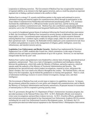 13
cooperation in defeating terrorism. The Government of Burkina Faso has recognized the importance
of regional stability as an element in the fight against terrorism, and as a result has played an important
regional role in finding a political solution to the conflict in Mali.
Burkina Faso is a strong U.S. security and defense partner in the region and continued to receive
substantial training and material support for counterterrorism efforts through its participation in the
Trans-Sahara Counterterrorism Partnership and multinational peacekeeping efforts. U.S. assistance
facilitated the establishment of a 1,000-person border security task force, and the training and
equipping of a military counterterrorist unit. Burkina Faso also contributed a peacekeeping battalion
and police unit to the UN Multidimensional Integrated Stabilization Mission in Mali (MINUSMA).
As a result of a heightened general threat of retaliation following the French-led military intervention
in Mali, the Government of Burkina Faso increased its security posture at diplomatic facilities and at
major public events. Unconfirmed reports indicated the possibility of violent extremist elements
entering Burkina Faso’s northern region, notably its refugee camps, either for safe haven or to extend
their operational reach. In response, the Burkinabè military deployed a joint counterterrorist task force
of soldiers and gendarmes to assist in the management of refugees, gather intelligence, secure key
infrastructure, and interdict terrorist activity.
Legislation, Law Enforcement, and Border Security: Burkina Faso implemented the Terrorism
Suppression Law of 2009, modeled after French law, which criminalizes a wide range of terrorist-
related activities and imposes criminal punishment of up to life in prison. However, no one had been
charged under the law by year’s end.
Burkina Faso’s police and gendarmerie were hindered by a chronic lack of training, specialized tactical
equipment, and personnel. There was a lack of interagency coordination and intelligence sharing
between the gendarmerie, which falls under the Ministry of Defense, and police agencies, which all
operate under the authority of the Ministry of Territorial Administration and Security. The
gendarmerie has specialized units which conduct investigations, respond to crises, and protect the
nation’s borders, but is too small to be effective throughout the country. The National Police, who are
likely to be first responders, lag far behind the gendarmerie in training and equipment. There is a lack
of information technology resources to assist criminal investigation, manage cases, and share
intelligence.
The Government of Burkina Faso took several steps to improve its capabilities, however. In January,
the government ordered the creation of a new police unit charged with counterterrorism; and in March,
the Ministry of Territorial Administration and Security announced a 50 percent increase in recruitment
of national police in 2014 to respond to growing security issues.
The U.S. government, through the U.S. Department of State’s Antiterrorism Assistance program, has
provided assistance to the National Police since 2010. In 2013, Burkinabè officials were trained in
crime scene investigations and post-blast evidence recovery. In 2013, 26 police officers, gendarmes,
and criminal prosecutors participated in four International Law Enforcement Academy (ILEA) courses,
including the six-week Law Enforcement Executive Development course. In February, the U.S.
government provided non-lethal tactical equipment to the National Police’s Multipurpose Intervention
Unit.
 