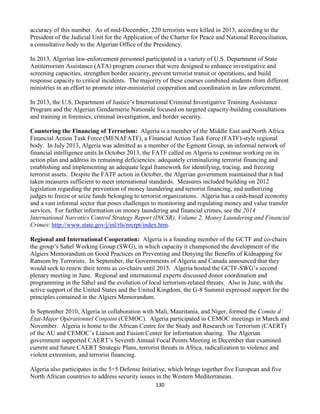 130
accuracy of this number. As of mid-December, 220 terrorists were killed in 2013, according to the
President of the Judicial Unit for the Application of the Charter for Peace and National Reconciliation,
a consultative body to the Algerian Office of the Presidency.
In 2013, Algerian law-enforcement personnel participated in a variety of U.S. Department of State
Antiterrorism Assistance (ATA) program courses that were designed to enhance investigative and
screening capacities, strengthen border security, prevent terrorist transit or operations, and build
response capacity to critical incidents. The majority of these courses combined students from different
ministries in an effort to promote inter-ministerial cooperation and coordination in law enforcement.
In 2013, the U.S. Department of Justice’s International Criminal Investigative Training Assistance
Program and the Algerian Gendarmerie Nationale focused on targeted capacity-building consultations
and training in forensics, criminal investigation, and border security.
Countering the Financing of Terrorism: Algeria is a member of the Middle East and North Africa
Financial Action Task Force (MENAFATF), a Financial Action Task Force (FATF)-style regional
body. In July 2013, Algeria was admitted as a member of the Egmont Group, an informal network of
financial intelligence units.In October 2013, the FATF called on Algeria to continue working on its
action plan and address its remaining deficiencies: adequately criminalizing terrorist financing and
establishing and implementing an adequate legal framework for identifying, tracing, and freezing
terrorist assets. Despite the FATF action in October, the Algerian government maintained that it had
taken measures sufficient to meet international standards. Measures included building on 2012
legislation regarding the prevention of money laundering and terrorist financing, and authorizing
judges to freeze or seize funds belonging to terrorist organizations. Algeria has a cash-based economy
and a vast informal sector that poses challenges to monitoring and regulating money and value transfer
services. For further information on money laundering and financial crimes, see the 2014
International Narcotics Control Strategy Report (INCSR), Volume 2, Money Laundering and Financial
Crimes: http://www.state.gov/j/inl/rls/nrcrpt/index.htm.
Regional and International Cooperation: Algeria is a founding member of the GCTF and co-chairs
the group’s Sahel Working Group (SWG), in which capacity it championed the development of the
Algiers Memorandum on Good Practices on Preventing and Denying the Benefits of Kidnapping for
Ransom by Terrorists. In September, the Governments of Algeria and Canada announced that they
would seek to renew their terms as co-chairs until 2015. Algeria hosted the GCTF-SWG’s second
plenary meeting in June. Regional and international experts discussed donor coordination and
programming in the Sahel and the evolution of local terrorism-related threats. Also in June, with the
active support of the United States and the United Kingdom, the G-8 Summit expressed support for the
principles contained in the Algiers Memorandum.
In September 2010, Algeria in collaboration with Mali, Mauritania, and Niger, formed the Comite d’
État-Major Opérationnel Conjoint (CEMOC). Algeria participated in CEMOC meetings in March and
November. Algeria is home to the African Centre for the Study and Research on Terrorism (CAERT)
of the AU and CEMOC’s Liaison and Fusion Center for information sharing. The Algerian
government supported CAERT’s Seventh Annual Focal Points Meeting in December that examined
current and future CAERT Strategic Plans, terrorist threats in Africa, radicalization to violence and
violent extremism, and terrorist financing.
Algeria also participates in the 5+5 Defense Initiative, which brings together five European and five
North African countries to address security issues in the Western Mediterranean.
 