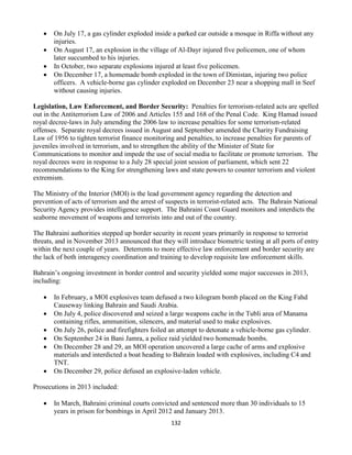 132
 On July 17, a gas cylinder exploded inside a parked car outside a mosque in Riffa without any
injuries.
 On August 17, an explosion in the village of Al-Dayr injured five policemen, one of whom
later succumbed to his injuries.
 In October, two separate explosions injured at least five policemen.
 On December 17, a homemade bomb exploded in the town of Dimistan, injuring two police
officers. A vehicle-borne gas cylinder exploded on December 23 near a shopping mall in Seef
without causing injuries.
Legislation, Law Enforcement, and Border Security: Penalties for terrorism-related acts are spelled
out in the Antiterrorism Law of 2006 and Articles 155 and 168 of the Penal Code. King Hamad issued
royal decree-laws in July amending the 2006 law to increase penalties for some terrorism-related
offenses. Separate royal decrees issued in August and September amended the Charity Fundraising
Law of 1956 to tighten terrorist finance monitoring and penalties, to increase penalties for parents of
juveniles involved in terrorism, and to strengthen the ability of the Minister of State for
Communications to monitor and impede the use of social media to facilitate or promote terrorism. The
royal decrees were in response to a July 28 special joint session of parliament, which sent 22
recommendations to the King for strengthening laws and state powers to counter terrorism and violent
extremism.
The Ministry of the Interior (MOI) is the lead government agency regarding the detection and
prevention of acts of terrorism and the arrest of suspects in terrorist-related acts. The Bahrain National
Security Agency provides intelligence support. The Bahraini Coast Guard monitors and interdicts the
seaborne movement of weapons and terrorists into and out of the country.
The Bahraini authorities stepped up border security in recent years primarily in response to terrorist
threats, and in November 2013 announced that they will introduce biometric testing at all ports of entry
within the next couple of years. Deterrents to more effective law enforcement and border security are
the lack of both interagency coordination and training to develop requisite law enforcement skills.
Bahrain’s ongoing investment in border control and security yielded some major successes in 2013,
including:
 In February, a MOI explosives team defused a two kilogram bomb placed on the King Fahd
Causeway linking Bahrain and Saudi Arabia.
 On July 4, police discovered and seized a large weapons cache in the Tubli area of Manama
containing rifles, ammunition, silencers, and material used to make explosives.
 On July 26, police and firefighters foiled an attempt to detonate a vehicle-borne gas cylinder.
 On September 24 in Bani Jamra, a police raid yielded two homemade bombs.
 On December 28 and 29, an MOI operation uncovered a large cache of arms and explosive
materials and interdicted a boat heading to Bahrain loaded with explosives, including C4 and
TNT.
 On December 29, police defused an explosive-laden vehicle.
Prosecutions in 2013 included:
 In March, Bahraini criminal courts convicted and sentenced more than 30 individuals to 15
years in prison for bombings in April 2012 and January 2013.
 