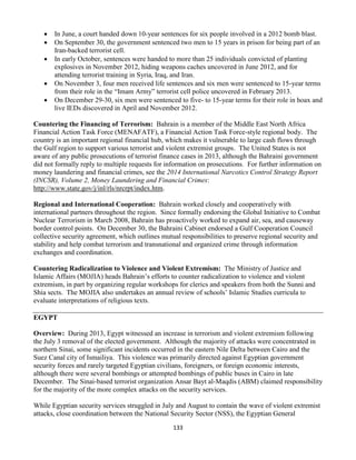 133
 In June, a court handed down 10-year sentences for six people involved in a 2012 bomb blast.
 On September 30, the government sentenced two men to 15 years in prison for being part of an
Iran-backed terrorist cell.
 In early October, sentences were handed to more than 25 individuals convicted of planting
explosives in November 2012, hiding weapons caches uncovered in June 2012, and for
attending terrorist training in Syria, Iraq, and Iran.
 On November 3, four men received life sentences and six men were sentenced to 15-year terms
from their role in the “Imam Army” terrorist cell police uncovered in February 2013.
 On December 29-30, six men were sentenced to five- to 15-year terms for their role in hoax and
live IEDs discovered in April and November 2012.
Countering the Financing of Terrorism: Bahrain is a member of the Middle East North Africa
Financial Action Task Force (MENAFATF), a Financial Action Task Force-style regional body. The
country is an important regional financial hub, which makes it vulnerable to large cash flows through
the Gulf region to support various terrorist and violent extremist groups. The United States is not
aware of any public prosecutions of terrorist finance cases in 2013, although the Bahraini government
did not formally reply to multiple requests for information on prosecutions. For further information on
money laundering and financial crimes, see the 2014 International Narcotics Control Strategy Report
(INCSR), Volume 2, Money Laundering and Financial Crimes:
http://www.state.gov/j/inl/rls/nrcrpt/index.htm.
Regional and International Cooperation: Bahrain worked closely and cooperatively with
international partners throughout the region. Since formally endorsing the Global Initiative to Combat
Nuclear Terrorism in March 2008, Bahrain has proactively worked to expand air, sea, and causeway
border control points. On December 30, the Bahraini Cabinet endorsed a Gulf Cooperation Council
collective security agreement, which outlines mutual responsibilities to preserve regional security and
stability and help combat terrorism and transnational and organized crime through information
exchanges and coordination.
Countering Radicalization to Violence and Violent Extremism: The Ministry of Justice and
Islamic Affairs (MOJIA) heads Bahrain’s efforts to counter radicalization to violence and violent
extremism, in part by organizing regular workshops for clerics and speakers from both the Sunni and
Shia sects. The MOJIA also undertakes an annual review of schools’ Islamic Studies curricula to
evaluate interpretations of religious texts.
EGYPT
Overview: During 2013, Egypt witnessed an increase in terrorism and violent extremism following
the July 3 removal of the elected government. Although the majority of attacks were concentrated in
northern Sinai, some significant incidents occurred in the eastern Nile Delta between Cairo and the
Suez Canal city of Ismailiya. This violence was primarily directed against Egyptian government
security forces and rarely targeted Egyptian civilians, foreigners, or foreign economic interests,
although there were several bombings or attempted bombings of public buses in Cairo in late
December. The Sinai-based terrorist organization Ansar Bayt al-Maqdis (ABM) claimed responsibility
for the majority of the more complex attacks on the security services.
While Egyptian security services struggled in July and August to contain the wave of violent extremist
attacks, close coordination between the National Security Sector (NSS), the Egyptian General
 