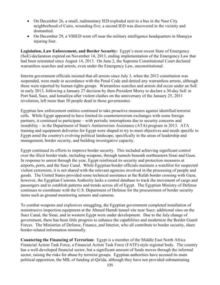 135
 On December 26, a small, rudimentary IED exploded next to a bus in the Nasr City
neighborhood of Cairo, wounding five; a second IED was discovered in the vicinity and
dismantled.
 On December 29, a VBIED went off near the military intelligence headquarters in Sharqiya
injuring four.
Legislation, Law Enforcement, and Border Security: Egypt’s most recent State of Emergency
(SoE) declaration expired on November 14, 2013, ending implementation of the Emergency Law that
had been reinstated since August 14, 2013. On June 2, the Supreme Constitutional Court declared
warrantless searches and arrests, even under the Emergency Law, unconstitutional.
Interim government officials insisted that all arrests since July 3, when the 2012 constitution was
suspended, were made in accordance with the Penal Code and denied any warrantless arrests, although
these were reported by human rights groups. Warrantless searches and arrests did occur under an SoE
in early 2013, following a January 27 decision by then-President Morsy to declare a 30-day SoE in
Port Said, Suez, and Ismailiya after violent clashes on the anniversary of the January 25, 2011
revolution, left more than 50 people dead in those governorates.
Egyptian law enforcement entities continued to take proactive measures against identified terrorist
cells. While Egypt appeared to have limited its counterterrorism exchanges with some foreign
partners, it continued to participate – with periodic interruptions due to security concerns and
instability – in the Department of State's Antiterrorism Assistance (ATA) program in 2013. ATA
training and equipment deliveries for Egypt were shaped to try to meet objectives and needs specific to
Egypt amid the country's evolving political landscape, specifically in the areas of leadership and
management, border security, and building investigative capacity.
Egypt continued its efforts to improve border security. This included achieving significant control
over the illicit border trade, including weapons, through tunnels beneath northeastern Sinai and Gaza.
In response to unrest through the year, Egypt reinforced its security and protection measures at
airports, ports, and the Suez Canal. While Egyptian border officials maintain a watchlist for suspected
violent extremists, it is not shared with the relevant agencies involved in the processing of people and
goods. The United States provided some technical assistance at the Rafah border crossing with Gaza;
however, the Egyptian Customs Authority lacks a central database to track the movement of cargo and
passengers and to establish patterns and trends across all of Egypt. The Egyptian Ministry of Defense
continues to coordinate with the U.S. Department of Defense for the procurement of border security
items such as ground monitoring sensors and cameras.
To combat weapons and explosives smuggling, the Egyptian government completed installation of
nonintrusive inspection equipment at the Ahmed Hamdi tunnel site near Suez; additional sites on the
Suez Canal, the Sinai, and in western Egypt were under development. Due to the July change of
government, there has been little progress to enhance the capabilities and modernize the Border Guard
Forces. The Ministries of Defense, Finance, and Interior, who all contribute to border security, share
border-related information minimally.
Countering the Financing of Terrorism: Egypt is a member of the Middle East North Africa
Financial Action Task Force, a Financial Action Task Force (FATF)-style regional body. The country
has a well-developed financial sector, but a significant amount of funds moves through the informal
sector, raising the risks for abuse by terrorist groups. Egyptian authorities have accused its main
political opposition, the MB, of funding al-Qa'ida, although they have not provided substantiating
 