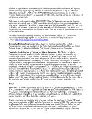136
evidence. Egypt’s terrorist finance regulations are broadly in line with relevant UNSCRs regarding
terrorist financing. Egypt regularly informed its own financial institutions of any individuals or
entities that are listed by UNSCRs 1267/1989 and 1988 sanctions committees, and its Code of
Criminal Procedures and Penal Code adequately provides for the freezing, seizure, and confiscation of
assets related to terrorism.
With regard to implementation of the UNSC 1267/1989 (al-Qa’ida) sanction regime, the Egyptian
notification process falls short of FATF standards, particularly with respect to authorities to freeze or
seize assets without delay. According to current procedures, the Ministry of Foreign Affairs receives
the UN lists and sends such lists to the Egyptian Money Laundering Combating Unit, which then
directs concerned agencies to take the required actions. There are no specific procedures related to the
un-freezing of assets.
For further information on money laundering and financial crimes, see the 2014 International
Narcotics Control Strategy Report (INCSR), Volume 2, Money Laundering and Financial
Crimes: http://www.state.gov/j/inl/rls/nrcrpt/index.htm.
Regional and International Cooperation: Egypt is a founding member of the Global
Counterterrorism Forum and together with the United States, co-chairs its Rule of Law and Justice
Working Group. Egypt participated in the Arab League’s Counterterrorism Committee.
Countering Radicalization to Violence and Violent Extremism: The Ministry of Islamic
Endowments (Awqaf) is legally responsible for issuing guidance to imams throughout Egypt,
including how to avoid extremist language in sermons. Al-Azhar University cooperated with
international programs to help train imams who promote tolerance and non-violence, interfaith
cooperation, and human rights. The Ministry of Islamic Endowments is also required to license all
mosques; however, many operate without licenses. The government has the authority to appoint and
monitor the imams who lead prayers in licensed mosques and pays their salaries. In practice,
government control over mosques decreased after the 2011 revolution, but strengthened following the
removal of former President Mohamed Morsy in July. In September, the ministry issued a decree
banning imams who are not graduates of Al-Azhar from preaching in mosques. The decree prohibited
holding Friday prayers in mosques smaller than 80 square meters, banned unlicensed mosques from
holding Friday congregational prayer services, and required that Friday sermons follow government
“talking points” that preach tolerance and non-violence. Local media reported that the ministry did in
fact stop some non-Azharite preachers from delivering sermons in mosques later in the year.
IRAQ
Overview: The terrorist organization previously known as al-Qa’ida in Iraq (AQI) changed its name
in 2013 to the Islamic State of Iraq and the Levant (ISIL). ISIL remained an al-Qa’ida (AQ) affiliate in
2013, despite continued disputes between its leaders and AQ senior leadership. The group and its
affiliates are herein referred to as al-Qa’ida in Iraq/Islamic State of Iraq and the Levant (AQI/ISIL) to
account for attacks carried out during the year under both names.
Despite a significant increase in the level of terrorist violence, the Iraqi Security Forces (ISF) made
some progress combating AQI/ISIL and other Sunni insurgent groups in 2013. The Iraqi government
largely succeeded in securing large religious gatherings at holy sites in Najaf and Karbala and high-
profile government events, but terrorist bombings and other attacks continued to occur against
provincial level interests, the ISF, and some soft targets. The number of both large-scale terrorist
 