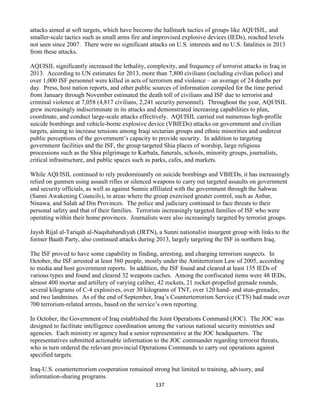 137
attacks aimed at soft targets, which have become the hallmark tactics of groups like AQI/ISIL, and
smaller-scale tactics such as small arms fire and improvised explosive devices (IEDs), reached levels
not seen since 2007. There were no significant attacks on U.S. interests and no U.S. fatalities in 2013
from these attacks.
AQI/ISIL significantly increased the lethality, complexity, and frequency of terrorist attacks in Iraq in
2013. According to UN estimates for 2013, more than 7,800 civilians (including civilian police) and
over 1,000 ISF personnel were killed in acts of terrorism and violence – an average of 24 deaths per
day. Press, host nation reports, and other public sources of information compiled for the time period
from January through November estimated the death toll of civilians and ISF due to terrorist and
criminal violence at 7,058 (4,817 civilians, 2,241 security personnel). Throughout the year, AQI/ISIL
grew increasingly indiscriminate in its attacks and demonstrated increasing capabilities to plan,
coordinate, and conduct large-scale attacks effectively. AQI/ISIL carried out numerous high-profile
suicide bombings and vehicle-borne explosive device (VBIEDs) attacks on government and civilian
targets, aiming to increase tensions among Iraqi sectarian groups and ethnic minorities and undercut
public perceptions of the government’s capacity to provide security. In addition to targeting
government facilities and the ISF, the group targeted Shia places of worship, large religious
processions such as the Shia pilgrimage to Karbala, funerals, schools, minority groups, journalists,
critical infrastructure, and public spaces such as parks, cafes, and markets.
While AQI/ISIL continued to rely predominantly on suicide bombings and VBIEDs, it has increasingly
relied on gunmen using assault rifles or silenced weapons to carry out targeted assaults on government
and security officials, as well as against Sunnis affiliated with the government through the Sahwas
(Sunni Awakening Councils), in areas where the group exercised greater control, such as Anbar,
Ninawa, and Salah ad Din Provinces. The police and judiciary continued to face threats to their
personal safety and that of their families. Terrorists increasingly targeted families of ISF who were
operating within their home provinces. Journalists were also increasingly targeted by terrorist groups.
Jaysh Rijal al-Tariqah al-Naqshabandiyah (JRTN), a Sunni nationalist insurgent group with links to the
former Baath Party, also continued attacks during 2013, largely targeting the ISF in northern Iraq.
The ISF proved to have some capability in finding, arresting, and charging terrorism suspects. In
October, the ISF arrested at least 560 people, mostly under the Antiterrorism Law of 2005, according
to media and host government reports. In addition, the ISF found and cleared at least 135 IEDs of
various types and found and cleared 32 weapons caches. Among the confiscated items were 48 IEDs,
almost 400 mortar and artillery of varying caliber, 42 rockets, 21 rocket-propelled grenade rounds,
several kilograms of C-4 explosives, over 30 kilograms of TNT, over 120 hand- and stun-grenades,
and two landmines. As of the end of September, Iraq’s Counterterrorism Service (CTS) had made over
700 terrorism-related arrests, based on the service’s own reporting.
In October, the Government of Iraq established the Joint Operations Command (JOC). The JOC was
designed to facilitate intelligence coordination among the various national security ministries and
agencies. Each ministry or agency had a senior representative at the JOC headquarters. The
representatives submitted actionable information to the JOC commander regarding terrorist threats,
who in turn ordered the relevant provincial Operations Commands to carry out operations against
specified targets.
Iraq-U.S. counterterrorism cooperation remained strong but limited to training, advisory, and
information-sharing programs.
 