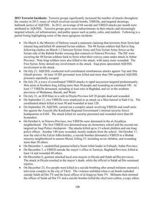 138
2013 Terrorist Incidents: Terrorist groups significantly increased the number of attacks throughout
the country in 2013, many of which involved suicide bombs, VBIEDs, and targeted shootings,
hallmark tactics of AQI/ISIL. In 2013, an average of 68 suicide and VBIED attacks per month were
attributed to AQI/ISIL. Terrorist groups grew more indiscriminate in their attacks and increasingly
targeted schools, oil infrastructure, and public spaces such as parks, cafes, and markets. Following is a
partial listing highlighting some of the most egregious incidents:
 On March 4, the Ministry of Defense issued a statement claiming that terrorists from Syria had
entered Iraq and killed 48 unarmed Syrian soldiers. The 48 Syrian soldiers had fled to Iraq
following clashes on March 1-2 between Syrian Army and Free Syrian Army forces on the
Syrian side of the Rabiah border crossing that connects to Ninewa Province. The ISF were
escorting the 48 Syrian soldiers back to Syria when their convoy came under attack in Anbar
Province. Nine Iraqi soldiers were also killed in the attack, with many more wounded. The
Free Syrian Army denied any involvement in the attack. Iraqi press speculated AQI/ISIL
involvement in the attack.
 On July 21, AQI/ISIL conducted well-coordinated simultaneous attacks against Taji and Abu
Ghraib prisons. At least 10 ISF personnel were killed and more than 500 suspected AQI/ISIL
prisoners reportedly escaped.
 On July 29, a wave of coordinated VBIED attacks in rapid succession targeted predominantly
Shia areas in Southern Iraq, killing more than 50 people and wounding an estimated 190. At
least 17 VBIEDs detonated, including at least nine in Baghdad, and six in the southern
provinces of Muthanna, Basrah, and Wasit.
 On July 31, an IED blast in a café in Diyala Province left 20 people dead and wounded.
 On September 21, two VBIEDs were employed in an attack on a Shia funeral in Sadr City. The
coordinated attack killed at least 50 and wounded at least 120.
 On September 29, AQI/ISIL carried out a complex attack involving VBIEDs and small arms
fire against the Asayish (the Kurdistan Regional Government’s internal security force)
headquarters in Erbil. The attack killed six security personnel and wounded more than 60
bystanders.
 On October 6, in Ninewa Province, two VBIEDs were detonated in the al-Aiyathiya
neighborhood. The first VBIED was detonated near an elementary school and the second one
targeted an Iraqi Police checkpoint. The attacks killed up to 13 school children and one Iraqi
police officer. Another 140 were wounded, mostly students from the school. On October 17,
near the end of the Eid al-Adha holiday, a suicide bomber detonated a VBIED in a Shabak
minority neighborhood in eastern Mosul, killing 15, including seven children, and wounding
more than 50 others.
 On December 1, unidentified gunmen killed a Sunni tribal leader in Fallujah, Anbar Province.
 On December 3, a VBIED outside the mayor’s office in Tarmiya, Baghdad Province, killed at
least 14 and wounded 40 others.
 On December 6, gunmen attacked local area mayors in Diyala and Salah ad Din provinces.
The attack in Diyala resulted in the mayor’s death, while the official in Salah ad Din sustained
injuries.
 On December 23, five people were killed in a suicide bombing after armed militants stormed a
television complex in the city of Tikrit. The violence unfolded when a car bomb exploded
outside Salah ad Din TV and the local offices of al-Iraqiyya State TV. Militants then stormed
the offices of Salah ad Din TV and a suicide bomber killed the chief news editor, a copy editor,
 