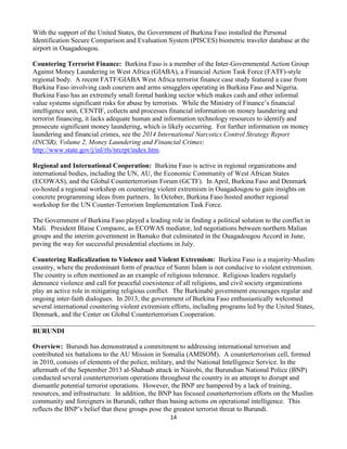 14
With the support of the United States, the Government of Burkina Faso installed the Personal
Identification Secure Comparison and Evaluation System (PISCES) biometric traveler database at the
airport in Ouagadougou.
Countering Terrorist Finance: Burkina Faso is a member of the Inter-Governmental Action Group
Against Money Laundering in West Africa (GIABA), a Financial Action Task Force (FATF)-style
regional body. A recent FATF/GIABA West Africa terrorist finance case study featured a case from
Burkina Faso involving cash couriers and arms smugglers operating in Burkina Faso and Nigeria.
Burkina Faso has an extremely small formal banking sector which makes cash and other informal
value systems significant risks for abuse by terrorists. While the Ministry of Finance’s financial
intelligence unit, CENTIF, collects and processes financial information on money laundering and
terrorist financing, it lacks adequate human and information technology resources to identify and
prosecute significant money laundering, which is likely occurring. For further information on money
laundering and financial crimes, see the 2014 International Narcotics Control Strategy Report
(INCSR), Volume 2, Money Laundering and Financial Crimes:
http://www.state.gov/j/inl/rls/nrcrpt/index.htm.
Regional and International Cooperation: Burkina Faso is active in regional organizations and
international bodies, including the UN, AU, the Economic Community of West African States
(ECOWAS), and the Global Counterterrorism Forum (GCTF). In April, Burkina Faso and Denmark
co-hosted a regional workshop on countering violent extremism in Ouagadougou to gain insights on
concrete programming ideas from partners. In October, Burkina Faso hosted another regional
workshop for the UN Counter-Terrorism Implementation Task Force.
The Government of Burkina Faso played a leading role in finding a political solution to the conflict in
Mali. President Blaise Compaore, as ECOWAS mediator, led negotiations between northern Malian
groups and the interim government in Bamako that culminated in the Ouagadougou Accord in June,
paving the way for successful presidential elections in July.
Countering Radicalization to Violence and Violent Extremism: Burkina Faso is a majority-Muslim
country, where the predominant form of practice of Sunni Islam is not conducive to violent extremism.
The country is often mentioned as an example of religious tolerance. Religious leaders regularly
denounce violence and call for peaceful coexistence of all religions, and civil society organizations
play an active role in mitigating religious conflict. The Burkinabè government encourages regular and
ongoing inter-faith dialogues. In 2013, the government of Burkina Faso enthusiastically welcomed
several international countering violent extremism efforts, including programs led by the United States,
Denmark, and the Center on Global Counterterrorism Cooperation.
BURUNDI
Overview: Burundi has demonstrated a commitment to addressing international terrorism and
contributed six battalions to the AU Mission in Somalia (AMISOM). A counterterrorism cell, formed
in 2010, consists of elements of the police, military, and the National Intelligence Service. In the
aftermath of the September 2013 al-Shabaab attack in Nairobi, the Burundian National Police (BNP)
conducted several counterterrorism operations throughout the country in an attempt to disrupt and
dismantle potential terrorist operations. However, the BNP are hampered by a lack of training,
resources, and infrastructure. In addition, the BNP has focused counterterrorism efforts on the Muslim
community and foreigners in Burundi, rather than basing actions on operational intelligence. This
reflects the BNP’s belief that these groups pose the greatest terrorist threat to Burundi.
 