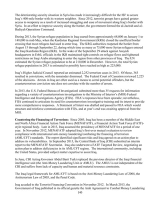 140
The deteriorating security situation in Syria has made it increasingly difficult for the ISF to secure
Iraq’s 400-mile border with its western neighbor. Since 2012, terrorist groups have gained greater
access to weaponry as a result of increased smuggling and ease of movement along Iraq’s border with
Syria. In an effort to improve security along the border, the government formed the al-Jazirah and al-
Badiyah Operations Command.
During 2013, the Syrian refugee population in Iraq soared from approximately 68,000 on January 1 to
148,000 in mid-May, when the Kurdistan Regional Government (KRG) closed the unofficial border
crossing that most refugees had used to enter Iraq. The KRG authorities reopened the border from
August 15 through September 22, during which time as many as 75,000 more Syrian refugees entered
the Iraqi Kurdistan Region (IKR). In the wake of the September 29 attack against Asayish
headquarters in Erbil, officials in the IKR maintained tight controls on refugee flows and tightened
restrictions on Iraqi Arabs attempting to enter the region from other provinces of Iraq. The UN
estimated the Syrian refugee population to be at 210,000 in December. However, the total Syrian
refugee population in 2013 is estimated to possibly have reached as high as 225,000.
Iraq’s Higher Judicial Council reported an estimated 2,252 terrorism cases in 2013. Of those, 363
resulted in convictions, with the remainder dismissed. The Federal Court of Cassation reviewed 2,225
of the decisions. Arrests in Iraq are often used as a means to corral potential offenders, but the
counterterrorism conviction rate does not correlate with the number of arrests.
In 2013, the U.S. Federal Bureau of InvestigationI submitted more than 35 requests for information
regarding a variety of counterterrorism investigations to the Ministry of Interior’s (MOI) Federal
Intelligence and Investigations Agency (FIIA). FIIA’s responses have been sporadic; nevertheless,
FIIA continued to articulate its need for counterterrorism investigative training and its intent to provide
more comprehensive responses. A Statement of Intent was drafted and passed to FIIA which would
structure and reinforce communication with FIIA, and at year’s end was awaiting approval from the
MOI.
Countering the Financing of Terrorism: Since 2005, Iraq has been a member of the Middle East
and North Africa Financial Action Task Force (MENAFATF), a Financial Action Task Force (FATF)-
style regional body. Late in 2013, Iraq assumed the presidency of MENAFATF for a period of one
year. In November 2012, MENAFATF adopted Iraq’s first-ever mutual evaluation to review
compliance with international anti-money laundering/combating the financing of terrorism
(AML/CFT) standards. The report identified significant risks and Iraq agreed on an action plan to
address its vulnerabilities. In September 2013, the Central Bank of Iraq (CBI) submitted an interim
report to the MENAFATF Secretariat. Iraq also underwent a FATF Targeted Review, negotiating an
action plan to address deficiencies in its AML/CFT regime. The international community, including
the United States, provided subject matter expertise to assist Iraq.
In June, CBI Acting Governor Abdul Basit Turki replaced the previous director of the Iraqi financial
intelligence unit (the Anti-Money Laundering Unit or AMLU). The AMLU is not independent of the
CBI and suffers from lack of capacity and human and material resource constraints.
The Iraqi legal framework for AML/CFT is based on the Anti-Money Laundering Law of 2004, the
Antiterrorism Law of 2005, and the Penal Code.
Iraq acceded to the Terrorist Financing Convention in November 2012. In March 2013, the
Government of Iraq published in its official gazette the Arab Agreement to Combat Money Laundering
 