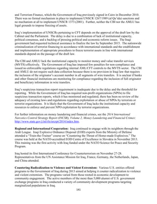 141
and Terrorism Finance, which the Government of Iraq previously signed in Cairo in December 2010.
There was no formal mechanism in place to implement UNSCR 1267/1989 (al Qa’ida) sanctions and
no mechanism at all to implement UNSCR 1373 (2001). Further, neither the CBI nor the AMLU has
legal grounds to impose freezing of assets.
Iraq’s implementation of UNSCRs pertaining to CFT depends on the approval of the draft law by the
Cabinet and the Parliament. The delay is due to a combination of lack of institutional capacity,
political consensus, and a backlog of pressing political and economic reform issues. The Iraqi
government had requested technical assistance to finalize the law by September 2015. The nationwide
criminalization of terrorist financing in accordance with international standards and the establishment
and implementation of appropriate procedures to freeze terrorist assets in line with international
standards depend on the passage of the draft law.
The CBI and AMLU lack the institutional capacity to monitor money and value transfer services
(MVTS) effectively. The Government of Iraq has imposed few penalties for non-compliance and
issued no enforceable regulations regarding internal AML/CFT controls to the MVTS sector. The CBI
and AMLU do not require such data collection because there is no provision in Iraqi law that requires
the inclusion of the originator’s account number in all segments of wire transfers. It is unclear if banks
and other financial institutions are monitoring for compliance regarding the inclusion of full originator
and beneficiary information in wire transfers.
Iraq’s suspicious transaction report requirement is inadequate due to the delay and the threshold for
reporting. While the Government of Iraq has required non-profit organizations (NPOs) to file
suspicious transaction reports, which it has monitored and regulated, there has been no review of the
adequacy of existing laws and regulations regarding exploitation or abuse of NPOs by terrorists or
terrorist organizations. It is likely that the Government of Iraq lacks the institutional capacity and
resources to enforce and prevent NPO exploitation by terrorist organizations.
For further information on money laundering and financial crimes, see the 2014 International
Narcotics Control Strategy Report (INCSR), Volume 2, Money Laundering and Financial Crimes:
http://www.state.gov/j/inl/rls/nrcrpt/2014/index.htm.
Regional and International Cooperation: Iraq continued to engage with its neighbors through the
Arab League. Iraqi Explosive Ordnance Disposal (EOD) experts from the Ministry of Defense
attended a “Train-the-Trainer” course on “Countering the Threat of Home-made Explosives.” The
course was held at the NATO-accredited EOD Centre of Excellence in Slovakia in November 2013.
This training was the first activity with Iraq funded under the NATO Science for Peace and Security
Program.
Iraq hosted its first International Conference for Counterterrorism on November 27-28.
Representatives from the UN Assistance Mission for Iraq, France, Germany, the Netherlands, Japan,
and China attended.
Countering Radicalization to Violence and Violent Extremism: Various U.S. entities offered
programs to the Government of Iraq during 2013 aimed at helping it counter radicalization to violence
and violent extremism. The programs varied from those rooted in economic development to
community engagement. The active members of the more than 5,000 alumni of U.S. government
exchange programs in Iraq conducted a variety of community development programs targeting
marginalized populations in Iraq.
 