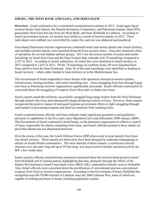 142
ISRAEL, THE WEST BANK AND GAZA, AND JERUSALEM
Overview: Israel continued to be a committed counterterrorism partner in 2013. Israel again faced
terrorist threats from Hamas, the Popular Resistance Committees, and Palestinian Islamic Jihad (PIJ),
particularly from Gaza but also from the West Bank; and from Hizballah in Lebanon. According to
Israeli government sources, six Israelis were killed as a result of terrorist attacks in 2013. Three
individuals were stabbed, two were killed by sniper fire, and one was abducted and murdered.
Gaza-based Palestinian terrorist organizations continued rocket and mortar attacks into Israeli territory,
and multiple terrorist attacks were launched along the Gaza security fence. Gaza also remained a base
of operations for several Salafist splinter groups. 2013 saw the lowest number of rocket and mortar
launchings on Israel from Gaza and the Sinai in more than a decade with 74 launchings compared to
2,557 in 2012. According to Israeli authorities, 36 rocket hits were identified in Israeli territory in
2013 compared to 1,632 in 2012. Of the 74 launchings on southern Israel, 69 were launched from
Gaza and five from the Sinai Peninsula. Only 36 of the total launchings were identified as landing in
Israeli territory – others either landed in Gaza territory or in the Mediterranean Sea.
The Government of Israel responded to these threats with operations directed at terrorist leaders,
infrastructure, training facilities, and rocket launching sites. Arms smuggling from Iran through Egypt
into Gaza to Palestinian terrorist organizations significantly decreased. Israeli officials continued to be
concerned about the smuggling of weapons from Libya and via Sudan into Gaza.
Israeli experts noted that militants successfully smuggled long-range rockets from the Sinai Peninsula
through tunnels into Gaza and subsequently began producing rockets in Gaza. However, these experts
recognized the positive impact of increased Egyptian government efforts to fight smuggling through
such tunnels in preventing weapons and dual-use materials from reaching Gaza.
Israeli counterterrorism officials said Gaza militants made significant quantitative and qualitative
advances in capabilities in the five years since Operation Cast Lead (December 2008-January 2009).
The Government of Israel continued to hold Hamas, as the dominant organization in effective control
of Gaza, responsible for attacks emanating from Gaza, and Israeli officials pointed to these attacks as
proof that Hamas has not abandoned terrorism.
Over the course of the year, the Israeli Defense Forces (IDF) discovered several tunnels from Gaza
into Israeli territory. These tunnels are believed to have been designed to undertake kidnappings or
attacks on Israeli border communities. The most intricate of these tunnels, a reinforced concrete
structure over one mile long and up to 59 feet deep, was discovered in October and destroyed by the
IDF a few weeks later.
Israeli security officials and politicians remained concerned about the terrorist threat posed to Israel
from Hizballah and its Iranian patron, highlighting that Iran, primarily through the efforts of the
Islamic Revolutionary Guard Corps-Quds Force (IRGC-QF), continued to transfer arms to Hizballah.
Also, Israeli officials were concerned about the proliferation of conventional and non-conventional
weapons from Syria to terrorist organizations. According to the Government of Israel, Hizballah has
stockpiled some 60-70,000 missiles in Lebanon since the 2006 Lebanon War, some of which are
capable of striking anywhere in Israel, including population centers.
 