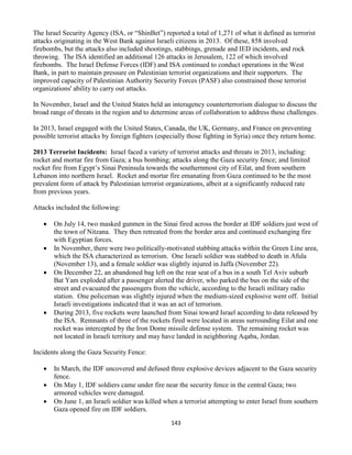 143
The Israel Security Agency (ISA, or “ShinBet”) reported a total of 1,271 of what it defined as terrorist
attacks originating in the West Bank against Israeli citizens in 2013. Of these, 858 involved
firebombs, but the attacks also included shootings, stabbings, grenade and IED incidents, and rock
throwing. The ISA identified an additional 126 attacks in Jerusalem, 122 of which involved
firebombs. The Israel Defense Forces (IDF) and ISA continued to conduct operations in the West
Bank, in part to maintain pressure on Palestinian terrorist organizations and their supporters. The
improved capacity of Palestinian Authority Security Forces (PASF) also constrained those terrorist
organizations' ability to carry out attacks.
In November, Israel and the United States held an interagency counterterrorism dialogue to discuss the
broad range of threats in the region and to determine areas of collaboration to address these challenges.
In 2013, Israel engaged with the United States, Canada, the UK, Germany, and France on preventing
possible terrorist attacks by foreign fighters (especially those fighting in Syria) once they return home.
2013 Terrorist Incidents: Israel faced a variety of terrorist attacks and threats in 2013, including:
rocket and mortar fire from Gaza; a bus bombing; attacks along the Gaza security fence; and limited
rocket fire from Egypt’s Sinai Peninsula towards the southernmost city of Eilat, and from southern
Lebanon into northern Israel. Rocket and mortar fire emanating from Gaza continued to be the most
prevalent form of attack by Palestinian terrorist organizations, albeit at a significantly reduced rate
from previous years.
Attacks included the following:
 On July 14, two masked gunmen in the Sinai fired across the border at IDF soldiers just west of
the town of Nitzana. They then retreated from the border area and continued exchanging fire
with Egyptian forces.
 In November, there were two politically-motivated stabbing attacks within the Green Line area,
which the ISA characterized as terrorism. One Israeli soldier was stabbed to death in Afula
(November 13), and a female soldier was slightly injured in Jaffa (November 22).
 On December 22, an abandoned bag left on the rear seat of a bus in a south Tel Aviv suburb
Bat Yam exploded after a passenger alerted the driver, who parked the bus on the side of the
street and evacuated the passengers from the vehicle, according to the Israeli military radio
station. One policeman was slightly injured when the medium-sized explosive went off. Initial
Israeli investigations indicated that it was an act of terrorism.
 During 2013, five rockets were launched from Sinai toward Israel according to data released by
the ISA. Remnants of three of the rockets fired were located in areas surrounding Eilat and one
rocket was intercepted by the Iron Dome missile defense system. The remaining rocket was
not located in Israeli territory and may have landed in neighboring Aqaba, Jordan.
Incidents along the Gaza Security Fence:
 In March, the IDF uncovered and defused three explosive devices adjacent to the Gaza security
fence.
 On May 1, IDF soldiers came under fire near the security fence in the central Gaza; two
armored vehicles were damaged.
 On June 1, an Israeli soldier was killed when a terrorist attempting to enter Israel from southern
Gaza opened fire on IDF soldiers.
 