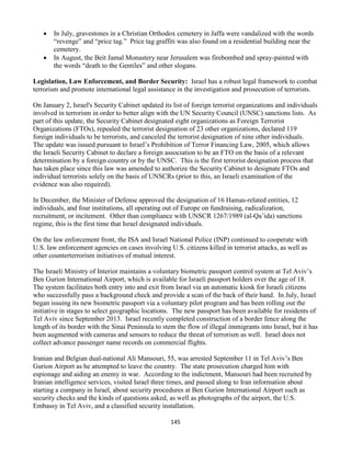 145
 In July, gravestones in a Christian Orthodox cemetery in Jaffa were vandalized with the words
“revenge” and “price tag.” Price tag graffiti was also found on a residential building near the
cemetery.
 In August, the Beit Jamal Monastery near Jerusalem was firebombed and spray-painted with
the words “death to the Gentiles” and other slogans.
Legislation, Law Enforcement, and Border Security: Israel has a robust legal framework to combat
terrorism and promote international legal assistance in the investigation and prosecution of terrorists.
On January 2, Israel's Security Cabinet updated its list of foreign terrorist organizations and individuals
involved in terrorism in order to better align with the UN Security Council (UNSC) sanctions lists. As
part of this update, the Security Cabinet designated eight organizations as Foreign Terrorist
Organizations (FTOs), repealed the terrorist designation of 23 other organizations, declared 119
foreign individuals to be terrorists, and canceled the terrorist designation of nine other individuals.
The update was issued pursuant to Israel’s Prohibition of Terror Financing Law, 2005, which allows
the Israeli Security Cabinet to declare a foreign association to be an FTO on the basis of a relevant
determination by a foreign country or by the UNSC. This is the first terrorist designation process that
has taken place since this law was amended to authorize the Security Cabinet to designate FTOs and
individual terrorists solely on the basis of UNSCRs (prior to this, an Israeli examination of the
evidence was also required).
In December, the Minister of Defense approved the designation of 16 Hamas-related entities, 12
individuals, and four institutions, all operating out of Europe on fundraising, radicalization,
recruitment, or incitement. Other than compliance with UNSCR 1267/1989 (al-Qa’ida) sanctions
regime, this is the first time that Israel designated individuals.
On the law enforcement front, the ISA and Israel National Police (INP) continued to cooperate with
U.S. law enforcement agencies on cases involving U.S. citizens killed in terrorist attacks, as well as
other counterterrorism initiatives of mutual interest.
The Israeli Ministry of Interior maintains a voluntary biometric passport control system at Tel Aviv’s
Ben Gurion International Airport, which is available for Israeli passport holders over the age of 18.
The system facilitates both entry into and exit from Israel via an automatic kiosk for Israeli citizens
who successfully pass a background check and provide a scan of the back of their hand. In July, Israel
began issuing its new biometric passport via a voluntary pilot program and has been rolling out the
initiative in stages to select geographic locations. The new passport has been available for residents of
Tel Aviv since September 2013. Israel recently completed construction of a border fence along the
length of its border with the Sinai Peninsula to stem the flow of illegal immigrants into Israel, but it has
been augmented with cameras and sensors to reduce the threat of terrorism as well. Israel does not
collect advance passenger name records on commercial flights.
Iranian and Belgian dual-national Ali Mansouri, 55, was arrested September 11 in Tel Aviv’s Ben
Gurion Airport as he attempted to leave the country. The state prosecution charged him with
espionage and aiding an enemy in war. According to the indictment, Mansouri had been recruited by
Iranian intelligence services, visited Israel three times, and passed along to Iran information about
starting a company in Israel, about security procedures at Ben Gurion International Airport such as
security checks and the kinds of questions asked, as well as photographs of the airport, the U.S.
Embassy in Tel Aviv, and a classified security installation.
 