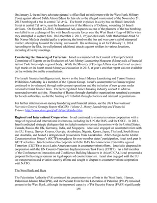 146
On January 2, the military advocate general’s office filed an indictment with the West Bank Military
Court against Ahmed Salah Ahmed Musa for his role as the alleged mastermind of the November 21,
2012 bombing of a bus in central Tel Aviv. The bomb exploded in a city bus on Shaul Hamelech
Street in central Tel Aviv, near the headquarters of the Ministry of Defense, wounding 26 Israeli
civilians. On October 22, 2013, Muhammad Asi, suspected as one of the planners of the bus bombing,
was killed in an exchange of fire with Israeli security forces near the West Bank village of Bil’in when
they attempted to capture him. On December 2, 2013, 19 year old Israeli Arab Muhammad Abed Al
Jfar Nasser Mafarja pleaded guilty to planting the bomb on the bus and was convicted of attempted
murder, attempting to assist the enemy, and assault. His sentencing is set for February 17, 2014.
According to the ISA, the cell planned additional attacks against soldiers in various locations,
including drive-by shootings.
Countering the Financing of Terrorism: Israel is a member of the Council of Europe's Select
Committee of Experts on the Evaluation of Anti-Money Laundering Measures (Moneyval), a Financial
Action Task Force-style regional body. While the Ministry of Foreign Affairs says that Israel received
high marks on its fourth round Moneyval evaluation in 2013, at year’s end that report was not available
on the website for public consultations.
The Israeli financial intelligence unit, known as the Israeli Money Laundering and Terror Finance
Prohibition Authority, is a member of the Egmont Group. Israel's counterterrorist finance regime
continued to be enhanced through enforcement operations and the inclusion of new groups under
national terrorist finance laws. The well-regulated Israeli banking industry worked to address
suspected terrorist activity. Financing of Hamas through charitable organizations remained a concern
for Israeli authorities, as did the funding of Hizballah through charities and criminal organizations.
For further information on money laundering and financial crimes, see the 2014 International
Narcotics Control Strategy Report (INCSR), Volume 2, Money Laundering and Financial
Crimes: http://www.state.gov/j/inl/rls/nrcrpt/index.htm.
Regional and International Cooperation: Israel continued its counterterrorism cooperation with a
range of regional and international institutions, including the UN, the OAS, and the OSCE. In 2013,
Israel conducted strategic dialogues that included counterterrorism discussions with the United States,
Canada, Russia, the UK, Germany, India, and Singapore. Israel also engaged on counterterrorism with
the EU, France, Greece, Cyprus, Georgia, Azerbaijan, Nigeria, Kenya, Japan, Thailand, South Korea
and Australia, and hosted a delegation of prosecutors from Kazakhstan. After changes to the Global
Counterterrorism Forum’s (GCTF) procedures for non-member states’ participation, Israel took part in
GCTF activities. Israel continued to cooperate with the OAS Inter-American Committee against
Terrorism (CICTE) to assist Latin American states in counterterrorism efforts. Israel also deepened its
cooperation with the UN Counter-Terrorism Implementation Task Force (CTITF). As a full member
of the Conference on Interaction and Confidence Building Measures in Asia (CICA), Israel presented a
proposal for hosting a seminar on legal aspects of counterterrorism. Israel also engaged with the EU
on transportation and aviation security efforts and sought to deepen its counterterrorism cooperation
with NATO.
The West Bank and Gaza
The Palestinian Authority (PA) continued its counterterrorism efforts in the West Bank. Hamas,
Palestinian Islamic Jihad (PIJ), and the Popular Front for the Liberation of Palestine (PFLP) remained
present in the West Bank, although the improved capacity of PA Security Forces (PASF) significantly
 