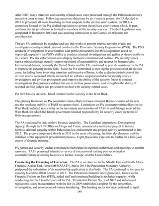 149
After 2007, many terrorism and security-related cases were processed through the Palestinian military
(security) court system. Following numerous objections by civil society groups, the PA decided in
2011 to prosecute all cases involving civilian suspects in the civilian court system. In 2013, a
committee formed by the PA drafted legislation to govern the military court system which, in part,
confirms that its jurisdiction is limited to members of the security services. The draft legislation was
completed in December 2013 and was awaiting submission to the Council of Ministers for
consideration.
The key PA institution by mandate and law that works to prevent internal terrorist events and
investigates security-related criminal conduct is the Preventive Security Organization (PSO). The PSO
conducts investigations in coordination with public prosecutors, but this cooperation could be
improved, especially the PSO’s ability to conduct criminal investigations and gather evidence usable in
civil court. PA law enforcement units display mediocre command and control. PA security forces
have a mixed although steadily improving record of accountability and respect for human rights.
International donors, primarily the United States and the EU, continued to provide assistance to the PA
to improve its capacity in this field. Since the PA committed to moving the prosecution of all civilian
cases, including those involving terrorism and security-offenses, to the exclusive jurisdiction of the
civilian courts, increased efforts are needed to: enhance cooperation between security service
investigators and civilian prosecutors and improve the ability of the security forces to conduct
investigations that produce evidence for use in civilian prosecutions; and strengthen the ability of
selected civilian judges and prosecutors to deal with security-related cases.
Per the Oslo-era Accords, Israel controls border security in the West Bank.
The primary limitation on PA counterterrorism efforts in Gaza remained Hamas’ control of the area
and the resulting inability of PASF to operate there. Limitations on PA counterterrorism efforts in the
West Bank included restrictions on the movement and activities of PASF in and through areas of the
West Bank for which the Israeli government retained responsibility for security under the terms of
Oslo-era agreements.
The PA continued to lack modern forensic capability. The Canadian International Development
Agency, through the UN Office on Drugs and Crime, announced a multi-year project to initiate
forensic criminal capacity within Palestinian law enforcement and project activity commenced in late
2012. The project progressed slowly in 2013 in the areas of training, facilities development and the
initiation of the equipment procurement process. Eight physicians were sent to Jordan for a four-year
course of forensic training.
PA justice and security leaders continued to participate in regional conferences and meetings to combat
terrorism. PASF personnel attended a variety of international training courses related to
counterterrorism at training facilities in Jordan, Europe, and the United States.
Countering the Financing of Terrorism: The PA is an observer to the Middle East and North Africa
Financial Action Task Force (MENAFATF), but in 2013 the Palestinian Monetary Authority
postponed the submission of its membership application to that body. The PA continued to increase its
capacity to combat illicit finance in 2013. The Palestinian financial intelligence unit, known as the
Financial Follow up Unit (FFU), added staff and continued building its technical capacity, while
conducting outreach to other parts of the PA. Presidential Decree No. 9 of 2007 and subsequent
regulations issued in accordance with the law in 2009 established a regime for the prevention,
investigation, and prosecution of money laundering. The banking sector in Gaza continued to repel
 