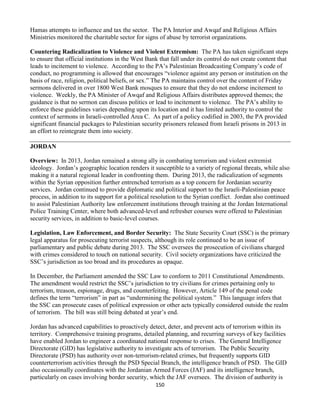 150
Hamas attempts to influence and tax the sector. The PA Interior and Awqaf and Religious Affairs
Ministries monitored the charitable sector for signs of abuse by terrorist organizations.
Countering Radicalization to Violence and Violent Extremism: The PA has taken significant steps
to ensure that official institutions in the West Bank that fall under its control do not create content that
leads to incitement to violence. According to the PA’s Palestinian Broadcasting Company’s code of
conduct, no programming is allowed that encourages “violence against any person or institution on the
basis of race, religion, political beliefs, or sex.” The PA maintains control over the content of Friday
sermons delivered in over 1800 West Bank mosques to ensure that they do not endorse incitement to
violence. Weekly, the PA Minister of Awqaf and Religious Affairs distributes approved themes; the
guidance is that no sermon can discuss politics or lead to incitement to violence. The PA’s ability to
enforce these guidelines varies depending upon its location and it has limited authority to control the
context of sermons in Israeli-controlled Area C. As part of a policy codified in 2003, the PA provided
significant financial packages to Palestinian security prisoners released from Israeli prisons in 2013 in
an effort to reintegrate them into society.
JORDAN
Overview: In 2013, Jordan remained a strong ally in combating terrorism and violent extremist
ideology. Jordan’s geographic location renders it susceptible to a variety of regional threats, while also
making it a natural regional leader in confronting them. During 2013, the radicalization of segments
within the Syrian opposition further entrenched terrorism as a top concern for Jordanian security
services. Jordan continued to provide diplomatic and political support to the Israeli-Palestinian peace
process, in addition to its support for a political resolution to the Syrian conflict. Jordan also continued
to assist Palestinian Authority law enforcement institutions through training at the Jordan International
Police Training Center, where both advanced-level and refresher courses were offered to Palestinian
security services, in addition to basic-level courses.
Legislation, Law Enforcement, and Border Security: The State Security Court (SSC) is the primary
legal apparatus for prosecuting terrorist suspects, although its role continued to be an issue of
parliamentary and public debate during 2013. The SSC oversees the prosecution of civilians charged
with crimes considered to touch on national security. Civil society organizations have criticized the
SSC’s jurisdiction as too broad and its procedures as opaque.
In December, the Parliament amended the SSC Law to conform to 2011 Constitutional Amendments.
The amendment would restrict the SSC’s jurisdiction to try civilians for crimes pertaining only to
terrorism, treason, espionage, drugs, and counterfeiting. However, Article 149 of the penal code
defines the term “terrorism” in part as “undermining the political system.” This language infers that
the SSC can prosecute cases of political expression or other acts typically considered outside the realm
of terrorism. The bill was still being debated at year’s end.
Jordan has advanced capabilities to proactively detect, deter, and prevent acts of terrorism within its
territory. Comprehensive training programs, detailed planning, and recurring surveys of key facilities
have enabled Jordan to engineer a coordinated national response to crises. The General Intelligence
Directorate (GID) has legislative authority to investigate acts of terrorism. The Public Security
Directorate (PSD) has authority over non-terrorism-related crimes, but frequently supports GID
counterterrorism activities through the PSD Special Branch, the intelligence branch of PSD. The GID
also occasionally coordinates with the Jordanian Armed Forces (JAF) and its intelligence branch,
particularly on cases involving border security, which the JAF oversees. The division of authority is
 