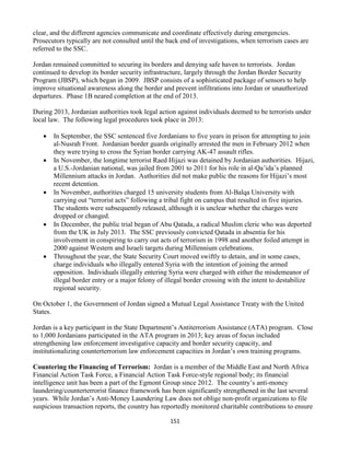 151
clear, and the different agencies communicate and coordinate effectively during emergencies.
Prosecutors typically are not consulted until the back end of investigations, when terrorism cases are
referred to the SSC.
Jordan remained committed to securing its borders and denying safe haven to terrorists. Jordan
continued to develop its border security infrastructure, largely through the Jordan Border Security
Program (JBSP), which began in 2009. JBSP consists of a sophisticated package of sensors to help
improve situational awareness along the border and prevent infiltrations into Jordan or unauthorized
departures. Phase 1B neared completion at the end of 2013.
During 2013, Jordanian authorities took legal action against individuals deemed to be terrorists under
local law. The following legal procedures took place in 2013:
 In September, the SSC sentenced five Jordanians to five years in prison for attempting to join
al-Nusrah Front. Jordanian border guards originally arrested the men in February 2012 when
they were trying to cross the Syrian border carrying AK-47 assault rifles.
 In November, the longtime terrorist Raed Hijazi was detained by Jordanian authorities. Hijazi,
a U.S.-Jordanian national, was jailed from 2001 to 2011 for his role in al-Qa’ida’s planned
Millennium attacks in Jordan. Authorities did not make public the reasons for Hijazi’s most
recent detention.
 In November, authorities charged 15 university students from Al-Balqa University with
carrying out “terrorist acts” following a tribal fight on campus that resulted in five injuries.
The students were subsequently released, although it is unclear whether the charges were
dropped or changed.
 In December, the public trial began of Abu Qatada, a radical Muslim cleric who was deported
from the UK in July 2013. The SSC previously convicted Qatada in absentia for his
involvement in conspiring to carry out acts of terrorism in 1998 and another foiled attempt in
2000 against Western and Israeli targets during Millennium celebrations.
 Throughout the year, the State Security Court moved swiftly to detain, and in some cases,
charge individuals who illegally entered Syria with the intention of joining the armed
opposition. Individuals illegally entering Syria were charged with either the misdemeanor of
illegal border entry or a major felony of illegal border crossing with the intent to destabilize
regional security.
On October 1, the Government of Jordan signed a Mutual Legal Assistance Treaty with the United
States.
Jordan is a key participant in the State Department’s Antiterrorism Assistance (ATA) program. Close
to 1,000 Jordanians participated in the ATA program in 2013; key areas of focus included
strengthening law enforcement investigative capacity and border security capacity, and
institutionalizing counterterrorism law enforcement capacities in Jordan’s own training programs.
Countering the Financing of Terrorism: Jordan is a member of the Middle East and North Africa
Financial Action Task Force, a Financial Action Task Force-style regional body; its financial
intelligence unit has been a part of the Egmont Group since 2012. The country’s anti-money
laundering/counterterrorist finance framework has been significantly strengthened in the last several
years. While Jordan’s Anti-Money Laundering Law does not oblige non-profit organizations to file
suspicious transaction reports, the country has reportedly monitored charitable contributions to ensure
 