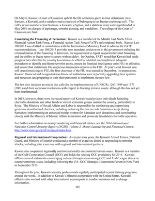 153
On May 6, Kuwait’s Court of Cassation upheld the life sentences given to four defendants (two
Iranians, a Kuwaiti, and a stateless man) convicted of belonging to an Iranian espionage cell. The
cell’s seven members (four Iranians, a Kuwaiti, a Syrian, and a stateless man) were apprehended in
May 2010 on charges of espionage, terrorist plotting, and vandalism. The rulings of the Court of
Cassation are final.
Countering the Financing of Terrorism: Kuwait is a member of the Middle East North Africa
Financial Action Task Force, a Financial Action Task Force (FATF)-style regional body. Kuwait Law
106/2013 was drafted in consultation with the International Monetary Fund to address the FATF
recommendations. Law 106/2013 provides new mandates and powers to the government including the
criminalization of the financing of terrorism, the requirement to report suspected terrorist financing,
and the ability to freeze terrorist assets without delay. In October, FATF noted that Kuwait had made
progress but called for the country to continue its effort to establish and implement adequate
procedures to identify and freeze terrorist assets, ensure its financial intelligence unit (FIU) is effective,
and ensure that institutions file suspicious transaction reports to the FIU. At year’s end, Kuwait was
still operationalizing its FIU; the first chairman of the FIU was named in December. In preparation,
Kuwaiti financial and designated non-financial institutions were reportedly upgrading their systems
and processes and preparing to train their personnel to implement the new law.
The law also includes an article that calls for the implementation of UNSCRs 1267/1989 and 1373
(2001) and their successor resolutions with respect to freezing terrorist assets, although this has not yet
been implemented.
In 2013, however, there were increased reports of Kuwait-based private individuals funneling
charitable donations and other funds to violent extremist groups outside the country, particularly to
Syria. The Ministry of Social Affairs and Labor is responsible for monitoring and supervising
government-authorized charities, including enforcing the ban on cash donations except during
Ramadan; implementing an enhanced receipt system for Ramadan cash donations; and coordinating
closely with the Ministry of Islamic Affairs to monitor and prosecute fraudulent charitable operators.
For further information on money laundering and financial crimes, see the 2014 International
Narcotics Control Strategy Report (INCSR), Volume 2, Money Laundering and Financial Crimes:
http://www.state.gov/j/inl/rls/nrcrpt/index.htm.
Regional and International Cooperation: As in previous years, the Kuwaiti Armed Forces, National
Guard, and Ministry of Interior conducted a number of exercises aimed at responding to terrorist
attacks, including joint exercises with regional and international partners.
Kuwait also cooperated regionally and internationally on counterterrorism issues. Kuwait is a member
of the Gulf Cooperation Council (GCC) and holds the rotating GCC presidency for 2014. Kuwaiti
officials issued statements encouraging enhanced cooperation among GCC and Arab League states on
counterterrorism issues, including following the U.S.-GCC Strategic Cooperation Forum in New York
in September 2013.
Throughout the year, Kuwaiti security professionals regularly participated in joint training programs
around the world. In addition to Kuwait’s bilateral cooperation with the United States, Kuwaiti
officials also worked with other international counterparts to conduct missions and exchange
information.
 
