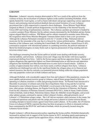 154
LEBANON
Overview: Lebanon’s security situation deteriorated in 2013 as a result of the spillover from the
violence in Syria, the involvement of Lebanese fighters in the conflict (including Hizballah, which
openly backed the Asad regime, as well as Sunni individuals and groups supporting various opposition
forces), and continuing internal political deadlock that prevented formation of a new Lebanese
government that is fully empowered to respond to these challenges. Prime Minister Najib Mikati
resigned on March 22 amidst political disagreements over the leadership of the Internal Security
Forces (ISF) and timing of parliamentary elections. The Lebanese caretaker government is headed by
a centrist caretaker Prime Minister, but the cabinet remains dominated by the Hizballah and pro-Syrian
regime-aligned March 8 coalition. PM Mikati and his cabinet remained in caretaker status following
the resignation while Prime Minister-Designate Tammam Salam tried to form a new government.
Although the Lebanese Parliament extended its term for 17 months in May, Parliament did not
reconvene for the remainder of the year due to a boycott by various political parties. Although various
branches of the Lebanese state, including the Central Bank, ISF and Lebanese Armed Forces (LAF),
continued to cooperate with international partners in combating terrorism, the political stalemate in
Beirut has hindered progress on many fronts such as rigorous prosecution of long-standing and new
terrorism-related cases.
The challenges emanating from the Syrian spillover include issues dealing with border security,
internal stability, and terrorism. Lebanese towns and villages near the border with Syria regularly
experienced shelling from Syria – both by the Syrian regime and Syrian opposition forces – because of
regime allegations that opposition fighters use Sunni-dominated areas as safe havens and opposition
allegations that Hizballah uses Shia-dominated areas to enter Syria or launch attacks. Lebanon, a
country of approximately four million, now hosts nearly a million refugees from Syria. Lebanese
authorities are challenged not only by the significant burden the refugees place on its financial and
natural resources, but also by concerns over potential terrorists hiding within the refugee population
who may perpetrate violent acts in both Lebanon and Syria.
Although Hizballah, with considerable support from Iran and Lebanon’s Shia population, remains the
most capable and prominent terrorist group in Lebanon, radical Sunni groups based in Syria but
operating in Lebanon constitute a visible and growing terrorist threat. Al-Nusrah Front announced in
December its presence in Lebanon and al-Qa’ida in Iraq/Islamic State in Iraq and the Levant has
threatened to enter Lebanon because of Hizballah’s involvement in the Syrian conflict. At the same
time, other groups, including Hamas, the Popular Front for the Liberation of Palestine, the Popular
Front for the Liberation of Palestine General Command (PFLP-GC), Asbat al-Ansar, Fatah al-Islam,
Fatah al-Intifada, Jund al-Sham, Palestinian Islamic Jihad, the Abdullah Azzam Brigades, and several
other splinter groups, continued to operate within Lebanon's borders, although primarily out of
Lebanon’s 12 Palestinian refugee camps. The LAF did not maintain a daily presence in the camps, but
it conducted operations and patrols near the camps and across Lebanon to counter terrorist threats,
including attempts to launch rockets against Israel from south Lebanon. In November, the UN Interim
Forces in Lebanon (UNIFIL) reported that there has been no progress in efforts to dismantle military
bases maintained by the PFLP-GC and Fatah al-Intifada, which are primarily located along the
Lebanese-Syrian border.
Despite Lebanon’s official disassociation policy regarding the Syrian conflict, Hizballah dramatically
increased its military role in support of the Syrian regime in 2013, including openly participating in
major armed offensives against Syrian opposition forces, which exacerbated the already tenuous
 