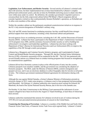 156
Legislation, Law Enforcement, and Border Security: Several articles of Lebanon’s criminal code
deal with terrorism, but their implementation has at times been hindered by Lebanon’s complex
political and confessional system, and also at times by Hizballah restricting access to attack sites that
were within areas under its control. By definition, the caretaker government’s legislative power is
circumscribed, but the fully empowered cabinet before PM Mikati’s March resignation did not
consider legislative initiatives that could potentially threaten Hizballah’s operations, as Hizballah and
its allies were members of the cabinet.
Neither the caretaker cabinet nor the parliament considered counterterrorism initiatives in response to
the EU’s July terrorist designation of Hizballah’s military wing.
The LAF and ISF remain functional in combating terrorism, but they would benefit from stronger
political support from state institutions, including a fully functional cabinet and parliament.
Several agencies focus on combating terrorism, including the LAF, ISF, and the Directorate of General
Security (DGS). Lebanon has been a participant in the Department of State’s Antiterrorism Assistance
(ATA) program since 2006, and this assistance focused on border security as well as building law
enforcement’s investigative and leadership capabilities. Lebanon has also been working with
Department of State’s Bureau for International Narcotics and Law Enforcement (INL) to improve the
capabilities of the ISF through a multi-year program.
Lebanon has a Megaports and Container Security Initiative program, and it participated in Export
Control and Related Border Security programs. Through INL and the Criminal Justice Information
Service (CJIS), a biometric assessment will be conducted for the ISF. The LAF also partnered with
several friendly nations on a bilateral basis to conduct training programs that focused on strengthening
its counterterrorism capabilities.
Lebanon did not have biometric systems in place at the official points of entry into the country.
Lebanese passports were machine readable, and the government was considering the adoption of
biometric passports. The DGS, under the Ministry of Interior (MOI), controls immigration and
passport services, and it uses an electronic database to collect biographic data for travelers at all points
of entry. The Lebanese government maintained bilateral agreements for information sharing with
Syria.
Although the case against Michel Samaha, a former Lebanese Minister of Information arrested on
terrorism charges in 2012, made some progress, a Lebanese court in June postponed trial proceedings
until December. On February 4, Lebanese authorities also issued an arrest warrant for General Ali
Mamlouk, the head of the Syrian National Security Bureau, due to his ties to the Samaha case.
On October 14, the State Commissioner to the Military Court announced the indictment of seven
suspects alleged to have been involved in the August 22 Tripoli bombings, at least three of whom had
been arrested.
Lebanese authorities maintained that amnesty for Lebanese involved in acts of violence during the
1975-90 civil wars prevented terrorism prosecutions of concern to the United States.
Countering the Financing of Terrorism: Lebanon is a member of the Middle East and North Africa
Financial Action Task Force, a Financial Action Task Force-style regional body. Lebanon’s Central
 