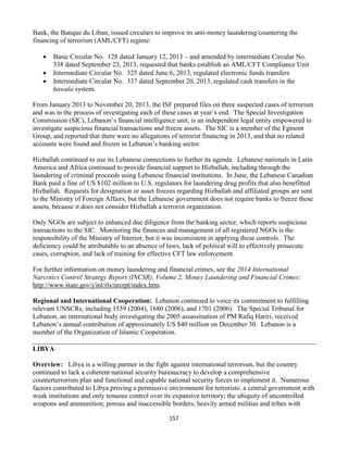 157
Bank, the Banque du Liban, issued circulars to improve its anti-money laundering/countering the
financing of terrorism (AML/CFT) regime:
 Basic Circular No. 128 dated January 12, 2013 – and amended by intermediate Circular No.
338 dated September 23, 2013, requested that banks establish an AML/CFT Compliance Unit
 Intermediate Circular No. 325 dated June 6, 2013, regulated electronic funds transfers
 Intermediate Circular No. 337 dated September 20, 2013, regulated cash transfers in the
hawala system.
From January 2013 to November 20, 2013, the ISF prepared files on three suspected cases of terrorism
and was in the process of investigating each of these cases at year’s end. The Special Investigation
Commission (SIC), Lebanon’s financial intelligence unit, is an independent legal entity empowered to
investigate suspicious financial transactions and freeze assets. The SIC is a member of the Egmont
Group, and reported that there were no allegations of terrorist financing in 2013, and that no related
accounts were found and frozen in Lebanon’s banking sector.
Hizballah continued to use its Lebanese connections to further its agenda. Lebanese nationals in Latin
America and Africa continued to provide financial support to Hizballah, including through the
laundering of criminal proceeds using Lebanese financial institutions. In June, the Lebanese Canadian
Bank paid a fine of US $102 million to U.S. regulators for laundering drug profits that also benefitted
Hizballah. Requests for designation or asset freezes regarding Hizballah and affiliated groups are sent
to the Ministry of Foreign Affairs, but the Lebanese government does not require banks to freeze these
assets, because it does not consider Hizballah a terrorist organization.
Only NGOs are subject to enhanced due diligence from the banking sector, which reports suspicious
transactions to the SIC. Monitoring the finances and management of all registered NGOs is the
responsibility of the Ministry of Interior, but it was inconsistent in applying these controls. The
deficiency could be attributable to an absence of laws, lack of political will to effectively prosecute
cases, corruption, and lack of training for effective CFT law enforcement.
For further information on money laundering and financial crimes, see the 2014 International
Narcotics Control Strategy Report (INCSR), Volume 2, Money Laundering and Financial Crimes:
http://www.state.gov/j/inl/rls/nrcrpt/index.htm.
Regional and International Cooperation: Lebanon continued to voice its commitment to fulfilling
relevant UNSCRs, including 1559 (2004), 1680 (2006), and 1701 (2006). The Special Tribunal for
Lebanon, an international body investigating the 2005 assassination of PM Rafiq Hariri, received
Lebanon’s annual contribution of approximately US $40 million on December 30. Lebanon is a
member of the Organization of Islamic Cooperation.
LIBYA
Overview: Libya is a willing partner in the fight against international terrorism, but the country
continued to lack a coherent national security bureaucracy to develop a comprehensive
counterterrorism plan and functional and capable national security forces to implement it. Numerous
factors contributed to Libya proving a permissive environment for terrorists: a central government with
weak institutions and only tenuous control over its expansive territory; the ubiquity of uncontrolled
weapons and ammunition; porous and inaccessible borders; heavily armed militias and tribes with
 