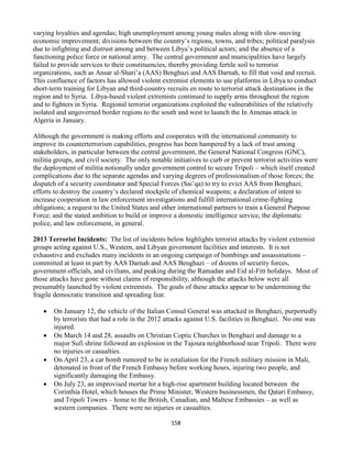158
varying loyalties and agendas; high unemployment among young males along with slow-moving
economic improvement; divisions between the country’s regions, towns, and tribes; political paralysis
due to infighting and distrust among and between Libya’s political actors; and the absence of a
functioning police force or national army. The central government and municipalities have largely
failed to provide services to their constituencies, thereby providing fertile soil to terrorist
organizations, such as Ansar al-Shari’a (AAS) Benghazi and AAS Darnah, to fill that void and recruit.
This confluence of factors has allowed violent extremist elements to use platforms in Libya to conduct
short-term training for Libyan and third-country recruits en route to terrorist attack destinations in the
region and to Syria. Libya-based violent extremists continued to supply arms throughout the region
and to fighters in Syria. Regional terrorist organizations exploited the vulnerabilities of the relatively
isolated and ungoverned border regions to the south and west to launch the In Amenas attack in
Algeria in January.
Although the government is making efforts and cooperates with the international community to
improve its counterterrorism capabilities, progress has been hampered by a lack of trust among
stakeholders, in particular between the central government, the General National Congress (GNC),
militia groups, and civil society. The only notable initiatives to curb or prevent terrorist activities were
the deployment of militia notionally under government control to secure Tripoli – which itself created
complications due to the separate agendas and varying degrees of professionalism of those forces; the
dispatch of a security coordinator and Special Forces (Sai’qa) to try to evict AAS from Benghazi;
efforts to destroy the country’s declared stockpile of chemical weapons; a declaration of intent to
increase cooperation in law enforcement investigations and fulfill international crime-fighting
obligations; a request to the United States and other international partners to train a General Purpose
Force; and the stated ambition to build or improve a domestic intelligence service, the diplomatic
police, and law enforcement, in general.
2013 Terrorist Incidents: The list of incidents below highlights terrorist attacks by violent extremist
groups acting against U.S., Western, and Libyan government facilities and interests. It is not
exhaustive and excludes many incidents in an ongoing campaign of bombings and assassinations –
committed at least in part by AAS Darnah and AAS Benghazi – of dozens of security forces,
government officials, and civilians, and peaking during the Ramadan and Eid al-Fitr holidays. Most of
those attacks have gone without claims of responsibility, although the attacks below were all
presumably launched by violent extremists. The goals of these attacks appear to be undermining the
fragile democratic transition and spreading fear.
 On January 12, the vehicle of the Italian Consul General was attacked in Benghazi, purportedly
by terrorists that had a role in the 2012 attacks against U.S. facilities in Benghazi. No one was
injured.
 On March 14 and 28, assaults on Christian Coptic Churches in Benghazi and damage to a
major Sufi shrine followed an explosion in the Tajoura neighborhood near Tripoli. There were
no injuries or casualties.
 On April 23, a car bomb rumored to be in retaliation for the French military mission in Mali,
detonated in front of the French Embassy before working hours, injuring two people, and
significantly damaging the Embassy.
 On July 23, an improvised mortar hit a high-rise apartment building located between the
Corinthia Hotel, which houses the Prime Minister, Western businessmen, the Qatari Embassy,
and Tripoli Towers – home to the British, Canadian, and Maltese Embassies – as well as
western companies. There were no injuries or casualties.
 