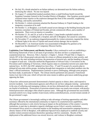 159
 On July 30, a bomb attached to an Italian embassy car detonated near the Italian embassy,
destroying the vehicle. No one was injured.
 On August 17, unidentified masked assailants threw a small briefcase bomb toward the
Egyptian Consulate General in the Fuwaihat District of Benghazi. One Egyptian security guard
sustained minor injuries as the explosion damaged the front of the consulate, neighboring
buildings, and nearby automobiles.
 On October 2, violent extremists attacked the Russian Embassy in Tripoli leading to the
temporary evacuation of its staff.
 On October 11, in Benghazi, a car bomb caused severe damage to the building housing the joint
honorary consulates of Finland and Sweden, private commercial offices, and a number of
apartments. There were no injuries or casualties.
 On October 15, 26, and 28, as well as November 3, large bombs exploded outside of a
municipal office, a wedding hall, a hospital, and café in Benghazi, but caused no casualties.
 On November 27, an explosion triggered presumably by violent extremists, targeted the shrine
of Murad Agha in the area of Tajoura and caused serious damage, but no injuries.
 On December 5, an American teacher was assassinated in Benghazi by gunmen as he
jogged near the abandoned U.S. temporary Mission Facility.
Legislation, Law Enforcement, and Border Security: Libya continued to work on establishing a
functioning framework of laws in all areas of governance, but does not have a comprehensive
counterterrorism law. However, Title 2, Section 1, Chapter 1, Article 170 and Title 2, Chapter 2,
Article 207 of the Libyan penal code provides for crimes or offenses prejudicial to state security, and
for felonies to the state including terrorism, the promotion of terrorist acts, and the handling of money
in support of such acts. Libya has ratified the Organization of African Unity’s Convention on the
Prevention and Combating of Terrorism, which requires states to criminalize terrorist acts under their
national laws. In 2013, the GNC adopted two laws (Nos. 27 and 53) as part of a security plan to
disband all non-state militia groups, including through their integration as individual members into the
State’s official institutions. Implementation continues to prove challenging, although some progress
has been made, in particular in Tripoli. The Libyan interim parliament also passed a Transitional
Justice Law late in the year, which will provide some means to address grievances underlying groups
opposing the State.
Libyan law enforcement personnel demonstrated a limited capacity to detect, deter, and respond to
terrorist incidents. Law enforcement agencies and officers do not have adequate training – particularly
in the area of collecting and managing evidence, do not have delineated roles, lack coordination, and
are fearful of retribution. Prosecution of terrorism-related crimes was nearly non-existent, with poorly-
trained prosecutors and judges often afraid to pursue cases. Although the government has successfully
assumed control over a large number of previously militia-controlled prisons, several remain outside of
the government’s aegis.
The Libyan government is increasingly seeking to take advantage of training opportunities and other
assistance offered by the international community to improve its counterterrorism capabilities,
although that assistance is only slowly having an impact on the performance of the country’s security
institutions, in part due to absorptive capacity challenges across Libya’s security institutions.
Government forces acted in a concerted manner as the bombing and assassination campaign became a
chronic feature of life in Benghazi, with additional Special Forces deployed to establish security and
combat violent extremist elements theretofore operating with few constraints. Results of the
deployment of the additional forces was mixed, however, and violence in Benghazi continued.
 