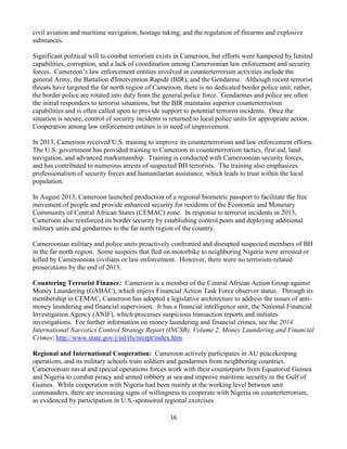 16
civil aviation and maritime navigation, hostage taking, and the regulation of firearms and explosive
substances.
Significant political will to combat terrorism exists in Cameroon, but efforts were hampered by limited
capabilities, corruption, and a lack of coordination among Cameroonian law enforcement and security
forces. Cameroon’s law enforcement entities involved in counterterrorism activities include the
general Army, the Battalion d'Intervention Rapide (BIR), and the Gendarme. Although recent terrorist
threats have targeted the far north region of Cameroon, there is no dedicated border police unit; rather,
the border police are rotated into duty from the general police force. Gendarmes and police are often
the initial responders to terrorist situations, but the BIR maintains superior counterterrorism
capabilities and is often called upon to provide support to potential terrorist incidents. Once the
situation is secure, control of security incidents is returned to local police units for appropriate action.
Cooperation among law enforcement entities is in need of improvement.
In 2013, Cameroon received U.S. training to improve its counterterrorism and law enforcement efforts.
The U.S. government has provided training to Cameroon in counterterrorism tactics, first aid, land
navigation, and advanced marksmanship. Training is conducted with Cameroonian security forces,
and has contributed to numerous arrests of suspected BH terrorists. The training also emphasizes
professionalism of security forces and humanitarian assistance, which leads to trust within the local
population.
In August 2013, Cameroon launched production of a regional biometric passport to facilitate the free
movement of people and provide enhanced security for residents of the Economic and Monetary
Community of Central African States (CEMAC) zone. In response to terrorist incidents in 2013,
Cameroon also reinforced its border security by establishing control posts and deploying additional
military units and gendarmes to the far north region of the country.
Cameroonian military and police units proactively confronted and disrupted suspected members of BH
in the far north region. Some suspects that fled on motorbike to neighboring Nigeria were arrested or
killed by Cameroonian civilians or law enforcement. However, there were no terrorism-related
prosecutions by the end of 2013.
Countering Terrorist Finance: Cameroon is a member of the Central African Action Group against
Money Laundering (GABAC), which enjoys Financial Action Task Force observer status. Through its
membership in CEMAC, Cameroon has adopted a legislative architecture to address the issues of anti-
money laundering and financial supervision. It has a financial intelligence unit, the National Financial
Investigation Agency (ANIF), which processes suspicious transaction reports and initiates
investigations. For further information on money laundering and financial crimes, see the 2014
International Narcotics Control Strategy Report (INCSR), Volume 2, Money Laundering and Financial
Crimes: http://www.state.gov/j/inl/rls/nrcrpt/index.htm.
Regional and International Cooperation: Cameroon actively participates in AU peacekeeping
operations, and its military schools train soldiers and gendarmes from neighboring countries.
Cameroonian naval and special operations forces work with their counterparts from Equatorial Guinea
and Nigeria to combat piracy and armed robbery at sea and improve maritime security in the Gulf of
Guinea. While cooperation with Nigeria had been mainly at the working level between unit
commanders, there are increasing signs of willingness to cooperate with Nigeria on counterterrorism,
as evidenced by participation in U.S.-sponsored regional exercises.
 