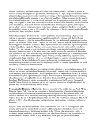160
Libya’s vast territory and thousands of miles of uncontrolled desert border continued to present a
massive security challenge for the government. Border security at Libya’s airports is minimal, with no
collection of passenger name records, biometric screenings, or thorough travel document screening,
and only limited biographic screening or use of terrorist watchlists. At land crossings, border security
is normally either provided by poorly trained, underpaid, and ill-equipped government border guards
or by local brigades or tribes with tenuous loyalties to the State and often themselves involved in illicit
cross-border trade. As a result, there are considerable illicit flows of goods, people, and weapons
across Libya’s porous borders, as evinced by the many refugees sailing from the shores of Libya, by
foreign fighters coming to train in Libya, and by the vast number of illicit weapons transiting Libya for
the Maghreb, Sahel, and places beyond.
In fulfillment of plans developed at the February 2013 Paris ministerial meeting, Libya has been
striving to improve its border management capabilities, notably by working with the EU Border
Assistance Mission to Libya that was established during the year, and through cooperation with other
partners, including the United States. Progress has been slow, however, as weak national institutions
have struggled to absorb this assistance. The Libyan authorities have intensified regional cooperation
with their neighbors, especially Algeria, Morocco, and Tunisia, to exert better control over shared
borders. They have agreed on joint checkpoints, coordinated border patrols, increased information
exchanges about movements in the border zones, and regular meetings for security staff. Libya has
also agreed to set up a joint border security training center in Libya with an eye to promoting regional
cooperation in North Africa and the Sahel region, boosting security, and tackling organized crime,
smuggling, and illegal migration. Libya has actively participated in regional ministerial dialogue on
border security, the latest in Rabat in November, and endorsed its objectives and plans for
strengthening practical cooperation, and has sought opportunities to enhance regional links and build
the capacity of its officials and institutions.
Despite its limited capacity, Libya is cooperating in the investigation of terrorist attacks against U.S.
citizens and interests and its political leadership has repeatedly pledged to do everything possible to
arrest and bring perpetrators to justice. The Libyan government is cooperating with the U.S. Federal
Bureau of Investigation’s probe and conducting its own investigation into the September 2012 killing
of Ambassador J. Christopher Stevens and three other Americans at U.S. government facilities in
Benghazi. The Ministry of Interior also opened an investigation into the December 5 murder of
Ronald Thomas Smith II, an American teacher working at an international school in Benghazi; the
gunmen who carried out the killing remain at large.
Countering the Financing of Terrorism: Libya is a member of the Middle East and North Africa
Financial Action Task Force and has committed to the implementation of a national identification
database to improve transparency in government salary and programs. Libya has asked for IMF
technical assistance for its anti-money laundering/countering the financing of terrorism (AML/CFT)
regime. Since the fall of the Qadhafi regime, there has been little reliable data on Libya’s AML/CFT
efforts. In 2013, Libya did not pass new legislation or add significant new tools to prevent terrorist
financing.
Libya’s Central Bank has established a Financial Information Unit (FIU) as an independent body
directly reporting to the Central Bank Governor. Additionally, Libya has had discussions with
international donors to provide technical assistance to the FIU and other government entities in
combating money laundering, terrorist financing, and other financial crimes; and reorganizing law
enforcement and financial entities to help better detect, investigate, and prosecute complex
 