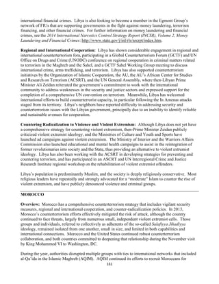 161
international financial crimes. Libya is also looking to become a member in the Egmont Group’s
network of FIUs that are supporting governments in the fight against money laundering, terrorism
financing, and other financial crimes. For further information on money laundering and financial
crimes, see the 2014 International Narcotics Control Strategy Report (INCSR), Volume 2, Money
Laundering and Financial Crimes: http://www.state.gov/j/inl/rls/nrcrpt/index.htm.
Regional and International Cooperation: Libya has shown considerable engagement in regional and
international counterterrorism fora, participating in a Global Counterterrorism Forum (GCTF) and UN
Office on Drugs and Crime (UNODC) conference on regional cooperation in criminal matters related
to terrorism in the Maghreb and the Sahel, and a GCTF Sahel Working Group meeting to discuss
international crime, arms trafficking, and terrorism. Libya has also supported counterterrorism
initiatives by the Organization of Islamic Cooperation, the AU, the AU’s African Center for Studies
and Research on Terrorism (ACSRT), and the UN General Assembly, where then-Libyan Prime
Minister Ali Zeidan reiterated the government’s commitment to work with the international
community to address weaknesses in the security and justice sectors and expressed support for the
completion of a comprehensive UN convention on terrorism. Meanwhile, Libya has welcomed
international efforts to build counterterrorist capacity, in particular following the In Amenas attacks
staged from its territory. Libya’s neighbors have reported difficulty in addressing security and
counterterrorism issues with the Libyan government, principally due to an inability to identify reliable
and sustainable avenues for cooperation.
Countering Radicalization to Violence and Violent Extremism: Although Libya does not yet have
a comprehensive strategy for countering violent extremism, then-Prime Minister Zeidan publicly
criticized violent extremist ideology, and the Ministries of Culture and Youth and Sports have
launched ad campaigns against violent extremism. The Ministry of Interior and the Warriors Affairs
Commission also launched educational and mental health campaigns to assist in the reintegration of
former revolutionaries into society and the State, thus providing an alternative to violent extremist
ideology. Libya has also been working with the ACSRT in developing strategies for preventing and
countering terrorism, and has participated in an ASCRT and UN Interregional Crime and Justice
Research Institute regional workshop on the rehabilitation of violent extremist offenders.
Libya’s population is predominantly Muslim, and the society is deeply religiously conservative. Most
religious leaders have repeatedly and strongly advocated for a “moderate” Islam to counter the rise of
violent extremism, and have publicly denounced violence and criminal groups.
MOROCCO
Overview: Morocco has a comprehensive counterterrorism strategy that includes vigilant security
measures, regional and international cooperation, and counter-radicalization policies. In 2013,
Morocco’s counterterrorism efforts effectively mitigated the risk of attack, although the country
continued to face threats, largely from numerous small, independent violent extremist cells. Those
groups and individuals, referred to collectively as adherents of the so-called Salafiyya Jihadiyya
ideology, remained isolated from one another, small in size, and limited in both capabilities and
international connections. Morocco and the United States continued robust counterterrorism
collaboration, and both countries committed to deepening that relationship during the November visit
by King Mohammed VI to Washington, DC.
During the year, authorities disrupted multiple groups with ties to international networks that included
al-Qa’ida in the Islamic Maghreb (AQIM). AQIM continued its efforts to recruit Moroccans for
 
