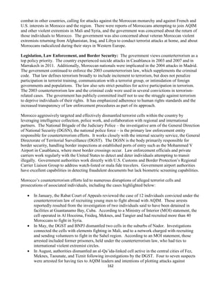 162
combat in other countries, calling for attacks against the Moroccan monarchy and against French and
U.S. interests in Morocco and the region. There were reports of Moroccans attempting to join AQIM
and other violent extremists in Mali and Syria, and the government was concerned about the return of
those individuals to Morocco. The government was also concerned about veteran Moroccan violent
extremists returning from Afghanistan, Iraq, and Libya to conduct terrorist attacks at home, and about
Moroccans radicalized during their stays in Western Europe.
Legislation, Law Enforcement, and Border Security: The government views counterterrorism as a
top policy priority. The country experienced suicide attacks in Casablanca in 2003 and 2007 and in
Marrakech in 2011. Additionally, Moroccan nationals were implicated in the 2004 attacks in Madrid.
The government continued to enforce the 2003 counterterrorism law, which supplements the criminal
code. That law defines terrorism broadly to include incitement to terrorism, but does not penalize
participation in terrorist training, communication with a terrorist group, or intimidation of foreign
governments and populations. The law also sets strict penalties for active participation in terrorism.
The 2003 counterterrorism law and the criminal code were used in several convictions in terrorism-
related cases. The government has publicly committed itself not to use the struggle against terrorism
to deprive individuals of their rights. It has emphasized adherence to human rights standards and the
increased transparency of law enforcement procedures as part of its approach.
Morocco aggressively targeted and effectively dismantled terrorist cells within the country by
leveraging intelligence collection, police work, and collaboration with regional and international
partners. The National Brigade of the Judiciary Police – the investigative arm of the General Direction
of National Security (DGSN), the national police force – is the primary law enforcement entity
responsible for counterterrorism efforts. It works closely with the internal security service, the General
Directorate of Territorial Surveillance (DGST). The DGSN is the body primarily responsible for
border security, handling border inspections at established ports of entry such as the Mohammed V
Airport in Casablanca, where most border crossings occur. Law enforcement officials and private
carriers work regularly with the United States to detect and deter individuals attempting to transit
illegally. Government authorities work directly with U.S. Customs and Border Protection’s Regional
Carrier Liaison Group to address watch-listed or mala fide travelers. Government airport authorities
have excellent capabilities in detecting fraudulent documents but lack biometric screening capabilities.
Morocco’s counterterrorism efforts led to numerous disruptions of alleged terrorist cells and
prosecutions of associated individuals, including the cases highlighted below:
 In January, the Rabat Court of Appeals reviewed the case of 12 individuals convicted under the
counterterrorism law of recruiting young men to fight abroad with AQIM. Those arrests
reportedly resulted from the investigation of two individuals said to have been detained in
facilities at Guantanamo Bay, Cuba. According to a Ministry of Interior (MOI) statement, the
cell operated in Al Hoceima, Fnideq, Meknes, and Tangier and had recruited more than 40
Moroccans to fight in Syria.
 In May, the DGST and BNPJ dismantled two cells in the suburbs of Nador. Investigations
connected the cells with elements fighting in Mali, and to a network charged with recruiting
and sending volunteers to fight in the Sahel region. According to an MOI statement, those
arrested included former prisoners, held under the counterterrorism law, who had ties to
international violent extremist circles.
 In August, authorities dismantled an al-Qa’ida-linked cell active in the central cities of Fez,
Meknes, Taounate, and Tiznit following investigations by the DGST. Four to seven suspects
were arrested for having ties to AQIM leaders and intentions of plotting attacks against
 