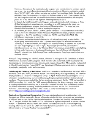 163
Morocco. According to the investigation, the suspects were commissioned to hire new recruits
and to carry out targeted operations against foreign missions in Morocco, particularly against
the AFRICAN LION joint military exercise and against French military flights that allegedly
originated from Guelmim airport in support of the intervention in Mali. Press reported that the
cell was composed of several teachers of Islamic studies and one student who had allegedly
joined one of the Ansar al-Shari’a groups operating in Libya in 2012.
 In August, the Salé Criminal Court of Appeals sentenced nine individuals belonging to Ansar
al-Shari’a to one to six years in prison. According to an MOI statement, the group was
planning attacks against strategic sites in several Moroccan cities. The group had been
dismantled in November 2012 after an ongoing investigation.
 In December, the Salé Criminal Court of Appeals sentenced 17 to 20 individuals to two to 20
years in prison for affiliation with the Moroccan Mujahedin movement, a terrorist cell with
connections to the 2003 Casablanca bombers and AQIM, according to the MOI. The
individuals were arrested in May 2012.
 In December, authorities dismantled a terrorist cell allegedly operating in several cities. The
largest group arrested included at least 13 people in the city of Sidi Slimane near Meknes.
According to an MOI statement, the suspects had received training in weapons and explosives
and were preparing to go to Syria to fight. According to press reports, several of the
individuals arrested had links to the “Sham al-Islam” movement, a group of Moroccans fighting
in Syria under Moroccan ex-detainees at Guantanamo. Several of those individuals had
allegedly returned from Syria through Turkey and were raising funds in preparation to return
with new recruits.
Morocco, a long-standing and effective partner, continued to participate in the Department of State’s
Antiterrorism Assistance (ATA) program, which provided DGSN and the Royal Gendarmerie with
training in cyber forensics, crime scene forensics, and executive leadership. Morocco also participated
in Global Counterterrorism Forum (GCTF) and Department of Justice programs to improve technical
investigative training for police and prosecutors.
Countering the Financing of Terrorism: Morocco is a member of the Middle East and North Africa
Financial Action Task Force, a Financial Action Task Force (FATF)-style regional body. Its Financial
Intelligence Unit is a member of the Egmont Group. In April, Parliament amended the penal code to
criminalize money laundering and terrorist financing, bringing legislation in line with international
standards. Those amendments fulfilled the last remaining requirements that the FATF had identified in
a 2010 action plan. As a result, the FATF announced in October that Morocco was no longer subject
to ongoing compliance monitoring, and in November, removed Morocco from its follow-up process.
For further information on money laundering and financial crimes, see the 2014 International
Narcotics Control Strategy Report (INCSR), Volume 2, Money Laundering and Financial
Crimes: http://www.state.gov/j/inl/rls/nrcrpt/index.htm.
Regional and International Cooperation: Morocco maintained cooperative relationships with
European and African partners by sharing information, conducting joint operations, and participating
in military, security, and civilian capacity-building events. Morocco is a founding member of the
GCTF. In April, it hosted the UNODC/GCTF conference on regional cooperation in terrorist criminal
matters. In September, it hosted the GCTF Criminal Justice Sector/Rule of Law Working Group
meeting. Morocco also chairs the UNSC’s Counter-Terrorism Committee and is a member of the
Global Initiative to Counter Nuclear Terrorism (GICNT).
 