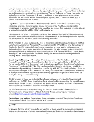 165
U.S. government and commercial entities as well as from other countries to support its efforts to
control its land and maritime borders. At the request of the Government of Bahrain, Omani authorities
arrested three members of the alleged terrorist group “Army of the Imam” in February, according to
regional press reports. Oman used U.S. security assistance to improve counterterrorism tactics,
techniques, and procedures. Omani officials engaged regularly with U.S. officials on the need to
counter violent extremism and terrorism.
Legislation, Law Enforcement, and Border Security: Omani criminal law does not explicitly
criminalize terrorism. However, certain general provisions of the Penal Code may be used to
prosecute acts of terrorism. Oman’s criminal procedure law permits those suspected of posing a threat
to national security to be held for 30 days without a charge.
Although there was strong U.S.-Omani cooperation, there was little interagency coordination among
the many Omani agencies with jurisdiction over counterterrorism. Roles and responsibilities between
law enforcement and the armed forces were not clearly delineated.
The Government of Oman recognizes the need to improve its capabilities and participated in the State
Department’s Antiterrorism Assistance (ATA) program in 2013. FY 2012 was to be the final year of
funding for the ATA program in Oman, but as a result of the growing security challenges in the
Arabian Peninsula, the program was extended. Priorities for the ATA program in Oman are to build
border security capacity and enhance investigative capacity. U.S. Export Control and Related Border
Security (EXBS) training included land border training for Omani security forces responsible for
securing Oman’s border with Yemen.
Countering the Financing of Terrorism: Oman is a member of the Middle East North Africa
Financial Action Task Force, a Financial Action Task Force-style regional body. A 2010 Royal
Decree, number 79/2010, is the country’s main legislation on Anti-Money Laundering/ Combating the
Financing of Terrorism (AML/CFT). The Royal Oman Police Financial Intelligence Unit (FIU), a
member of the Egmont Group, is responsible for enforcing AML/CFT laws and regulations. Oman has
increased the funding for its FIU. However, the country lacks any statistics on the number and nature
of its suspicious transaction reports and has not had any apparent investigations or prosecutions for
money laundering or terrorist financing.
The Government of Oman and its Central Bank have a high degree of oversight of its commercial
banking sector. In 2012, Oman formally introduced Islamic banking services into the financial system
through Royal Decree 69/2012. Hawalas are not permitted in the financial service sector and Omani
authorities have acted to shutter attempted hawala operations.
For further information on money laundering and financial crimes, see the 2014 International
Narcotics Control Strategy Report (INCSR), Volume 2, Money Laundering and Financial
Crimes: http://www.state.gov/j/inl/rls/nrcrpt/index.htm.
Regional and International Cooperation: Oman cooperated in the Gulf Cooperation Council, the
Organization of Islamic Cooperation, and the Arab League.
QATAR
Overview: Terrorist activity historically has been low in Qatar; restrictive immigration policies and
security services capable of monitoring and disrupting nascent violent extremist activity have helped to
 